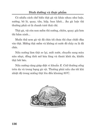 Trư ng ð i h c Nông nghi p 1 - Giáo trình B o qu n nông s n --------------------------------------------- 129
Nhi t ñ th c ph m ñư c làm gi m xu ng ñ n – 18 0
C. H u h t rau tươi ñư c ch n trong
hơi nư c nóng hay nư c sôi trư c khi ñư c c p ñông ñ làm m t ho t tính c a các enzim, làm
gi m s lư ng VSV và rau tr nên m m hơn thu n l i cho bao gói và c p ñông, di p l c t ñư c
b o v .
Vi c c p ñông ph i di n ra h t s c nhanh chóng ñ tránh vi c hình thành các tinh th ñá to
d n ñ n phá v c u trúc thành t bào và làm cho th c ph m tr nên m m sũng nư c khi làm rã
ñông.
Có 2 cách chính làm ñông nhanh:
- Th c ph m ñư c gi gi a các khay l nh (Làm ñông l nh nhanh).
Th c ph m ñư c bao gói trong các thùng gi y r i ñ t trên các giá kim lo i trong bu ng l nh
sau ñó ñư c làm l nh nhanh ñ n – 33 0
C. Th i gian c p ñông thư ng là 2 gi và ph thu c vào
ñ dày c a thùng gi y. Cách này áp d ng cho cá, th t và th t cá xay.
- Th c ph m ñư c gi trong dòng không khí l nh (Làm ñông l nh nhanh riêng bi t - IQF)
Th c ph m ñư c ñưa lên các băng t i ch y trong bu ng l nh. Không khí l nh – 40 0
C ñư c
th i qua các l nh trên băng t i ñ làm l nh nhanh th c ph m. Th c ph m s ñư c xáo tr n ñ
sau khi c p ñông nhanh, chúng không ñóng thành t ng. Th i gian c p ñông ch kéo dài 3 – 8
phút và sau ñó th c ph m ñư c ñóng gói r i t n tr ñông l nh -180
C. Cách này áp d ng cho
các s n ph m r i như ñ u h t, tôm, cùi v i, nhãn,…
Cũng có th áp d ng cách này cho các th c ph m ñã bao gói như bánh Gato, gà,…nhưng
nhi t ñ không khí ch là - 30 0
C và th i gian dài hơn (2 – 3 gi ).
Ch t lư ng c m quan c a th c ph m ít thay ñ i khi ñư c c p ñông nhưng khi làm rã ñông,
th c ph m tr nên m m vì t bào b m t nư c. M t s th c ph m ch a nhi u ch t béo v n có th
b oxy hoá làm chúng b tr mùi.
N u nhi t ñ t n tr là - 18 0
C thì th i gian t n tr có th là 6 tháng (th c ph m giàu ch t
béo) và 2 năm (rau qu ). N u nhi t ñ t n tr cao hơn – 18 0
C thì th i gian t n tr ng n hơn.
Nhi t ñ trong ngăn ñá c a bu ng l nh khác nhau ng v i các ký hi u khác nhau trên t : * (-
60
C); ** (-120
C); *** (-180
C)
- Cách khác cũng ñang phát tri n là ñ t th c ph m trong Nitơ l ng
b) B o qu n b ng gi m pH c a th c ph m
Ho t ñ ng c a các vi sinh v t gi m xu ng trong môi trư ng axit.
M t lư ng axit h u cơ (lactic, axetic,…) v i hàm lư ng ít nh t là 4% ñư c thêm vào th c
ph m. C n h t s c chú ý ñ n vi c các axit h u cơ s b pha loãng khi thêm vào th c ph m làm
gi m th i gian t n tr .
S thay ñ i v c a th c ph m là rõ ràng. Màu s c và ñ ñ c c a th c ph m cũng có m t ít
thay ñ i (Ví d : dưa chu t d m gi m m m hơn).
ð kh c ph c s quá chua c a th c ph m, c n dùng ít axit hơn và áp d ng b xung các bi n
pháp khác như l nh và thanh trùng.
Th i gian t n tr :
1-2 tháng v i th c ph m giàu Protein. ð lâu hơn, Protein t th c ph m s hoà vào dung
d ch khi n nó tr nên ñ c
6-12 tháng v i rau qu . Khi các ñ h p ñã ñư c m ra s d ng thì nên b o qu n ti p trong t
l nh.
c) B o qu n b ng làm gi m ho t ñ nư c (Aw):
Có 2 cách làm gi m ho t ñ nư c: Làm khô và thêm (tr n) ñư ng hay mu i vào th c ph m.
* Làm khô th c ph m:
Trao ñ i ch t và ho t ñ ng c a các VSV b c ch khi nư c b rút kh i th c ph m.
 