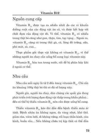 Trư ng ð i h c Nông nghi p 1 - Giáo trình B o qu n nông s n --------------------------------------------- 66
Ch c năng c a B1 là coenzyme thiamine pyrophosphate, tham gia các ph n ng hóa sinh
then ch t c a cơ th như con ñư ng glycolytic, chu trình Krebs và con ñư ng pentozophosphate.
Thi u thiamin s gây ra b nh tê phù.
Sau khi thu ho ch, hàm lư ng vitamin B1 n ñ nh trong th i gian b o qu n nông s n. S
t n th t di n ra ch y u giai ño n ch bi n do kh năng hòa tan trong nư c r t l n c a lo i
vitamin này.
Vitamin B2 (Riboflavin, lactoflavin)
Riboflavin ho c các d n xu t c a nó có r t nhi u trong th c v t và vi sinh v t. Trong th c
v t, nó thư ng d ng k t h p, ch y u là flavin mononucleotide (FMN) và flavin adenine
dinucleotide (FAD). Enzyme có ch a flavin nucleotide r t c n thi t cho s oxi hóa pyruvate và
axit béo, ñ ng th i ñóng vai trò quan tr ng trong chu i v n chuy n ñi n t . Thông thư ng d ng
oxi hóa c a phân t thì có màu vàng, ñ , xanh trong khi d ng kh thì không có màu.
Các lo i rau ăn lá thư ng là ngu n cung c p vitamin B2 trong ñó m t s lo i nông s n giàu
vitamin B2 như t (0,46mg/100g), n m (0,30mg/100g), r sen (0,22mg/100g) thư ng ñư c s
d ng v i m t lư ng nh trong b a ăn.
Vitamin này không b n, d b phân h y khi gia nhi t, khi có ánh sáng, d dàng b oxi hóa
– kh .
Vitamin A (Retinol)
Vitamin A ñóng vai trò quan tr ng trong s c m quang c a m t. Thi u vitamin A trong
th i gian dài s d n ñ n hi n tư ng mù lòa. Ngoài ra, nó còn có tác d ng ñ i v i s t ng h p các
hormone steroid cũng như làm b n v ng màng t bào. Ti n thân c a vitamin A trong nông s n
là m t s lo i carotenoid như là α, β, γ –caroten, ñ c bi t có ho t tính hơn c là β–carotene, có
th ñư c cơ th con ngư i chuy n hóa thành vitamin A. Ch có kho ng 10% carotenoid trong
rau qu là các ti n vitamin A. Ti n vitamin A có nhi u trong m t s lo i rau qu như cà r t, g c,
b u bí, cà chua, t, khoai lang…
Caroten thư ng t n th t nhi u trong quá trình ch bi n. M c ñ t n th t ph thu c vào quá
trình s y và ch bi n nông s n.
Vitamin E (Tocopherol)
Vitamin E bao g m m t nhóm ch t có ho t tính sinh h c tương t nhau: α, β, γ, th m chí
c δ – tocopherol trong ñó α – tocopherol có ho t tính cao nh t. Trong th c v t, α – tocopherol
ñư c tìm th y trong màng l c l p và ty th . Ngoài ra nó cũng t n t i m t s l p th khác như
b t l p, s c l p…
D u c a m t s lo i h t r t giàu α – tocopherol (m m lúa mì, ngô, h ñào) và hàm lư ng
thư ng tăng lên khi h t n y m m. Hàm lư ng tocopherol trong h t h ñào trư c khi chín 6 tu n
là 600µg/g, nhưng gi m xu ng còn 100-200µg/g khi h t ñã chin già. m t s lo i h t khác như
h t d , h t h nh nhân, h t óc chó thì ñ ng phân c a γ – tocopherol chi m ưu th .
Trong th c v t, tocopherol ñư c ch ng minh là có kh năng ch ng oxi hóa. D u h t h
ñào có ch a tocopherol có th i gian b o qu n dài hơn và hi n tư ng oxi hóa gi m th p hơn.
Tocopherol cũng là thành ph n c u trúc c a màng l c l p ñ ng th i có vai trò trong s n hoa
c a m t s loài.
 