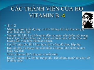 C Á C TH À NH VI Ê N C Ủ A H Ọ  VITAMIN B  -4 Ｂ１２ Nh ữ ng ng ườ i b ị  c ắ t d ạ  d à y, v ì  B12 kh ô ng th ể  h ấ p th ụ  n ê n g â y thi ế u m á u  độ c t í nh. Vitamin B12,B11 c ó  li ê n quan  đế n t ạ o m á u, n ế u thi ế u một trong hai s ẽ  t ạ o ra thi ế u h ồ ng c ầ u, v à  t ạ o ra thi ế u m á u  độ c t í nh do  ả nh h ưở ng  đế n vi ệ c h ợ p th à nh  ax it h ạ ch.  C ó  B12 gi ú p cho B11 ho ạ t ho á , B12 c ũ ng d ễ   đượ c h ấ p th ụ . Đố i v ớ i ph ụ  n ữ  mang thai n ế u thi ế u Vitamin B12 d ễ  b ị   đẻ  non ho ặ c x ẩ y thai.  Thi ế u vitamin B12 c ũ ng tao ra m ấ t kinh . Đa s ố  vitamin B12 t ồ n t ạ i trong th ị t , n ê n nh ữ ng ng ườ i  ă n chay d ễ  b ị  thi ế u m á y . 