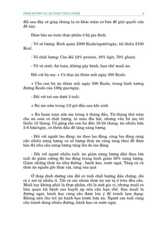DINH DÛÚÄNG VAÂ AN TOAÂN THÛÅC PHÊÍM                                          9


àöëi sau àêy seä giuáp chuáng ta coá khaái niïåm cú baãn àïí giaãi quyïët vêën
àïì naây.

     Àaãm baão an toaân thûåc phêím úã höå gia àònh.

    - Vïì söë lûúång: Bònh quên 2300 Kcalo/ngûúâi/ngaây, töëi thiïíu 2100
Kcal.

     - Vïì chêët lûúång: Cên àöëi 12% protein, 18% lipit, 70% gluxit.

     - Vïì vïå sinh: An toaân, khöng gêy bïånh, haån chïë muöëi ùn.

     Àöëi vúái baâ meå: + Coá thai ùn thïm möîi ngaây 300 Kcalo

    + Cho con buá ùn thïm möîi ngaây 500 Kcalo, trung bònh tûúng
àûúng Kcalo cuãa 100g gaåo/ngaây.

     - Àöëi vúái treã em dûúái 3 tuöíi:

     + Buá meå súám trong 1/2 giúâ àêìu sau khi sinh

     + Buá hoaân toaân sûäa meå trong 4 thaáng àêìu. Tûâ thaáng thûá nùm
cho ùn sam coá chêët lûúång, tö maâu àôa böåt, nhûng vêîn buá meå töëi
thiïíu 12 thaáng. Cöë gùæng cho con buá àïën 18-24 thaáng, ùn nhiïìu bûäa
5-6 bûäa/ngaây, coá thïm dêìu àïí tùng nùng lûúång.

     - Àöëi vúái ngûúâi lao àöång: ùn theo lao àöång, caâng lao àöång caâng
cêìn nhiïìu nùng lûúång vaâ söë lûúång thûác ùn cuäng tùng theo àïí àaãm
baão àuã nhu cêìu nùng lûúång tùng lïn do lao àöång.

      - Döìi vúái ngûúi nhiïìu tuöíi: ùn giaãm nùng lûúång dêìn theo lûáa
tuöíi do giaãm cûúâng àöå lao àöång trung bònh giaãm 30% nùng lûúång.
Giaãm nhûäng thûác ùn nhû àûúâng , baánh keåo, nûúác ngoåt. Tùng caá vaâ
thûác ùn nguöìn göëc thûåc vêåt, tùng rau quaã

       ÚÃ thaáp dinh dûúäng cên àöëi coá tñnh chêët hûúáng dêîn chûáng, chó
coá yá mö taã nhiïìu ñt. Têët caã caác nhoám thûác ùn mö taã úã trïn àïìu cêìn.
Muöëi tuy khöng phaãi laâ thûåc phêím, chó laâ möåt gia võ, nhûng muöëi coá
liïn quan túái bïånh cao huyïët aáp nïn cêìn haån chïë. Sau muöëi laâ
àûúâng ngoåt, baánh keåo cuäng cêìn àûúåc lûu yá àïí traánh laåm duång:
Khöng nïn cho treã ùn baánh keåo trûúác bûäa ùn. Ngûúâi cao tuöíi cuäng
cêìn traánh duâng nhiïìu àûúâng, baánh keåo vaâ nûúác ngoåt.
 