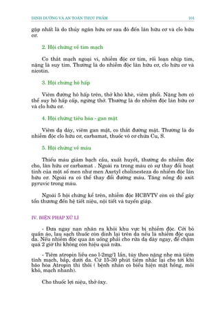 DINH DÛÚÄNG VAÂ AN TOAÂN THÛÅC PHÊÍM                                    101


gùåp nhêët laâ do thuãy ngên hûäu cú sau àoá àïën lên hûäu cú vaâ clo hûäu
cú.

    2. Höåi chûáng vïì tim maåch

    Co thùæt maåch ngoaåi vi, nhiïîm àöåc cú tim, röëi loaån nhõp tim,
nùång laâ suy tim. Thûúâng laâ do nhiïîm àöåc lên hûäu cú, clo hûäu cú vaâ
nicotin.

    3. Höåi chûáng hö hêëp

      Viïm àûúâng hö hêëp trïn, thúã khoâ kheâ, viïm phöíi. Nùång hún coá
thïí suy hö hêëp cêëp, ngûâng thúã. Thûúâng laâ do nhiïîm àöåc laán hûäu cú
vaâ clo hûäu cú.

    4. Höåi chûáng tiïu hoáa - gan mêåt

    Viïm daå daây, viïm gan mêåt, co thùæt àûúâng mêåt. Thûúâng laâ do
nhiïîm àöåc clo hûäu cú, carbamat, thuöëc vö cú chûáa Cu, S.

    5. Höåi chûáng vïì maáu

     Thiïëu maáu giaãm baåch cêìu, xuêët huyïët, thûúâng do nhiïîm àöåc
cho, lên hûäu cú carbamat . Ngoaâi ra trong maáu coá sûå thay àöíi hoaåt
tñnh cuãa möåt söë men nhû men Axetyl cholinesteza do nhiïîm àöåc lên
hûäu cú. Ngoaâi ra coá thïí thay àöíi àûúâng maáu. Tùng nöìng àöå axit
pyruvic trong maáu.

      Ngoaâi 5 höåi chûáng kïí trïn, nhiïîm àöåc HCBVTV coân coá thïí gêy
töín thûúng àïën hïå tiïët niïåu, nöåi tiïët vaâ tuyïën giaáp.


IV. BIÏÅN PHAÁP XÛÃ LÑ

     - Àûa ngay naån nhên ra khoãi khu vûåc bõ nhiïîm àöåc. Cúãi boã
quêìn aáo, lau saåch thuöëc coân dñnh laåi trïn da nïëu laâ nhiïîm àöåc qua
da. Nïëu nhiïîm àöåc qua ùn uöëng phaãi cho rûãa daå daây ngay, àïí chêåm
quaá 2 giúâ thò khöng coân hiïåu quaã nûäa.
     - Tiïm atropin liïìu cao l-2mg/1 lêìn, tuây theo nùång nheå maâ tiïm
tônh maåch, bùæp, dûúái da. Cûá 15-30 phuát tiïm nhùæc laåi cho túái khi
baäo hoâa Atropin thò thöi ( bïånh nhên coá biïíu hiïån mùåt höìng, möi
khö, maåch nhanh).

    Cho thuöëc lúåi niïåu, thúã öxy.
 