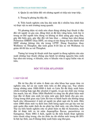 DINH DÛÚÄNG VAÂ AN TOAÂN THÛÅC PHÊÍM                                            103


     4. Quaãn lyá sûác khoãe àöëi vúái nhûäng ngûúâi coá tiïëp xuác trûåc tiïëp .

     5. Trang bõ phoâng höå àêìy àuã .

      6. Tiïën haânh nghiïn cûáu lêu daâi mûác àöå ö nhiïîm hoáa chêët baão
vïå thûåc vêåt ra möi trûúâng xung quanh.

      Vïì phûúng diïån vïå sinh nïn choån duâng nhûäng loaåi thuöëc ñt àöåc
àöëi vúái ngûúâi vaâ gia suác, àöìng thúâi coá àöå bïìn vûäng keám, tñch luäy ñt
trong cú thïí ngûúâi tiïu duâng vaâ khöng coá khaã nùng gêy ung thû,
gêy àöåt biïën gen, gêy àöåc àöëi vúái baâo thai ... chùèng haån nhû duâng
Polmetox (DMDT) thay DDT, noá cuäng coá taác duång trûâ sêu bïånh nhû
DDT nhûng khöng töìn dû trong LTTP. Duâng Sumition thay
Wolfatox vaâ Thiophot, àöåc tñnh giaãm 8-10 lêìn so vúái Wolfatox vaâ
giaãm 40-50 lêìn so vúái Thiophot.

      Tûúng lai trong kô thuêåt sinh hoåc ngûúâi ta àang nghiïn cûáu saãn
xuêët nhûäng loaåi thuöëc chöëng sêu bïånh tûâ nhûäng nguyïn liïåu sinh
hoåc nhû cön truâng, vi khuêín, siïu vi khuêín vûâa ñt nguy hiïím vûâa reã
tiïìn.


                       ÀÖÅC TÖË NÊËM AFLATOXIN



I. ÀÙÅT VÊËN ÀÏÌ

      Àaä tûâ lêu àöåc töë nêëm ñt àûúåc caác nhaâ khoa hoåc quan têm vaâ
nghiïn cûáu, kïí caã caác nûúác tiïn tiïën coá àúâi söëng cao. Tuy nhiïn
trong nhûäng nùm 1920-1930 úã Anh vaâ Liïn Xö àaä thêëy xuêët hiïån
nhiïìu trûúâng húåp ngöå àöåc alcaloit úã ngûúâi, vaâ gaâ maâ chêët naây trong
luáa maåch, luáa mò. Nùm 1924 Shofield vaâ cöång taác àaä phaát hiïån möåt
loaåi àöåc töë àûúåc saãn sinh tûâ nêëm möëc gêy dõch bïånh cho gia suác.
Cuäng trong thúâi gian naây Liïn Xö tòm ra bïånh baåch cêìu khöng tùng
baåch cêìu (Aleusemic) úã möåt söë ngûúâi ùn phaãi nguä cöëc bõ möëc. Àïën
nùm 1960 nhên möåt vuå dõch laâm chïët haâng ngaân con gaâ têy con taåi
möåt quêìn àaão nûúác Anh do ùn phaãi laåc thöëi möëc, caác nhaâ khoa hoåc
Têy êu tiïën haânh nghiïn cûáu vaâ phaát hiïån ra àöåc töë Anatoxin, möåt
àöåc töë àûúåc tiïët ra tûâ nêëm Aspergillus flavus, parasiticus vaâ
fumigatus. Nùm 1961 úã Anh, ngûúâi ta àaä tiïën haânh thûåc nghiïåm
trïn chuöåt cöëng trong, cho ùn thûác ùn daä nhiïîm möëc trong àoá 20%
laâ böåt laåc thöëi, sau 6 thaáng thêëy xuêët hiïån ung thû gan.
 