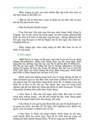 DINH DÛÚÄNG VAÂ AN TOAÂN THÛÅC PHÊÍM                                          105


    - Hiïån tûúång xú gan: sau möåt nhiïîm àöåc cêëp tñnh nhû trïn coá
hai khaã nùng coá thïí diïîn ra:

      + Möåt laâ caác töí chûác múái úã gan seä àûúåc taái taåo dêìn dêìn vaâ gan
trúã laåi höìi phuåc hoaân toaân.

     + Hai laâ chuyïín thaânh xú gan.

      - Ung thû gan: liïìu gêy ung thû gan trïn chuöåt nhùæt trùæng laâ
0,4ppm, tûác laâ cho chuöåt ùn haâng ngaây vúái liïìu 0,4mg aflatoxin/kg
thûác ùn. Sau 2-3 tuêìn coá thïí gêy ung thû gan . Riïng Aflatoxin B1
liïìu gêy ung thû gan coá thïí laâ 10ppm tûác laâ möîi ngaây cho chuöåt ùn
lomg/kg thûác ùn.

     - Hiïån tûúång gêy viïm sûng nùång nïì dêîn àïën hoaåi tûã caác töí
chûác vaâ nöåi taång .

     2. Trïn ngûúâi

     - 1986 Payet vaâ cöång sûå àaä quan saát trïn 2 treã em bõ suy dinh
dûúäng Kwashiorkor, àûúåc nuöi bùçng thûác ùn böí sung àaåm dûúái
daång böåt laåc, khöng may böåt laåc naây àaä bõ nhiïîm àöåc töë Aflatoxin .
Treã àaä ùn möîi ngaây 70-100g böåt laåc bõ nhiïîm Aflatoxin vúái haâm
lûúång 0,5-1ppm ùn keáo daâi trong 10 thaáng, àïën khi treã 4 tuöíi thò
thêëy xuêët hiïån caác triïåu chûáng röëi loaån chûác nùng gan. Sinh thiïët
gan thêëy coá hiïån tûúång loeát mö gan úã caã 2 treã.

     - Bïånh baåch cêìu khöng tùng baåch cêìu laâ bïånh khöng do àöåc töë
nêëm Anatoxin gêy ra, lêìn àêìu tiïn xuêët hiïån úã Xiberi (Liïn Xö cuä )
coân gùåp úã möåt söë vuâng khaác cuäng thuöåc Liïn Xö. úã nhûäng vuâng naây
thûác ùn cú baãn laâ kï, luáa mò, luáa maåch. Sau naây caác cöng trònh
nghiïn cûáu àaä xaác àõnh taác nhên gêy bïånh laâ nêëm fusarium. Vïì lêm
saâng bïånh thûúâng tiïën triïín theo 3 giai àoaån:

     + Giai àoaån 1: Keáo daâi 3-6 ngaây, biïíu hiïån àêìu tiïn laâ viïm
niïm maåc miïång, hoång... sau àoá lan xuöëng daå daây, ruöåt. Sang ngaây
thûá 3 coá ài ngoaâi nhiïìu lêìn, àau buång, nön mûáa.

     + Giai àoaån 2: coân goåi laâ giai àoaån bêët saãn cuãa hïå baåch huyïët vaâ
cú quan taåo maáu- keáo daâi 15- 30 ngaây. Xeát nghiïåm maáu: Baåch cêìu
giaãm, tiïíu cêìu giaãm vaâ thiïëu maáu roä rïåt.

     + Giai àoaån 3: Baåch cêìu giaãm nhiïìu, bïånh nhên coá söët nheå,
xuêët huyïët dûúái da, niïm maåc. Sau àoá laâ viïm loeát da cuâng vúái
nhûäng tai biïën nhiïîm khuêín khaác. Tó lïå tûã vong cao túái 60-80% .
 