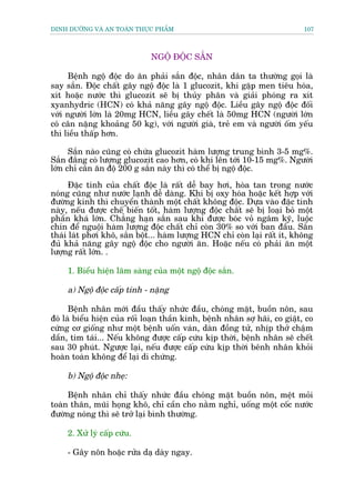 DINH DÛÚÄNG VAÂ AN TOAÂN THÛÅC PHÊÍM                                          107



                              NGÖÅ ÀÖÅC SÙÆN

      Bïånh ngöå àöåc do ùn phaãi sùæn àöåc, nhên dên ta thûúâng goåi laâ
say sùæn. Àöåc chêët gêy ngöå àöåc laâ 1 glucozit, khi gùåp men tiïu hoáa,
xñt hoùåc nûúác thò glucozñt seä bõ thuãy phên vaâ giaãi phoáng ra xñt
xyanhydric (HCN) coá khaã nùng gêy ngöå àöåc. Liïìu gêy ngöå àöåc àöëi
vúái ngûúâi lúán laâ 20mg HCN, liïìu gêy chïët laâ 50mg HCN (ngûúâi lúán
coá cên nùång khoaãng 50 kg), vúái ngûúâi giaâ, treã em vaâ ngûúâi öëm yïëu
thò liïìu thêëp hún.

      Sùæn naâo cuäng coá chûáa glucozit haâm lûúång trung bònh 3-5 mg%.
Sùæn àùæng coá lûúång glucozit cao hún, coá khi lïn túái 10-15 mg%. Ngûúâi
lúán chó cên ùn àöå 200 g sùæn naây thò coá thïí bõ ngöå àöåc.

      Àùåc tñnh cuãa chêët àöåc laâ rêët dïî bay húi, hoâa tan trong nûúác
noáng cuäng nhû nûúác laånh dïî daâng. Khi bõ oxy hoáa hoùåc kïët húåp vúái
àûúâng kñnh thò chuyïín thaânh möåt chêët khöng àöåc. Dûåa vaâo àùåc tñnh
naây, nïëu àûúåc chïë biïën töët, haâm lûúång àöåc chêët seä bõ loaåi boã möåt
phêìn khaá lúán. Chùèng haån sùæn sau khi àûúåc boác voã ngêm kyä, luöåc
chñn àïí nguöåi haâm lûúång àöåc chêët chó coân 30% so vúái ban àêìu. Sùæn
thaái laát phúi khö, sùæn böåt... haâm lûúång HCN chó coân laåi rêët ñt, khöng
àuã khaã nùng gêy ngöå àöåc cho ngûúâi ùn. Hoùåc nïëu coá phaãi ùn möåt
lûúång rêët lúán. .

     1. Biïíu hiïån lêm saâng cuãa möåt ngöå àöåc sùæn.

     a) Ngöå àöåc cêëp tñnh - nùång

      Bïånh nhên múái àêìu thêëy nhûác àêìu, choáng mùåt, buöìn nön, sau
àoá laâ biïíu hiïån cuãa röëi loaån thêìn kinh, bïånh nhên súå haäi, co giêåt, co
cûáng cú giöëng nhû möåt bïånh uöën vaán, daân àöìng tûã, nhõp thúã chêåm
dêìn, tñm taái... Nïëu khöng àûúåc cêëp cûáu kõp thúâi, bïånh nhên seä chïët
sau 30 phuát. Ngûúåc laåi, nïëu àûúåc cêëp cûáu kõp thúâi bïnh nhên khoãi
hoaân toaân khöng àïí laåi di chûáng.

     b) Ngöå àöåc nheå:

     Bïånh nhên chó thêëy nhûác àêìu choáng mùåt buöìn nön, mïåt moãi
toaân thên, muäi hoång khö, chó cêìn cho nùçm nghó, uöëng möåt cöëc nûúác
àûúâng noáng thò seä trúã laåi bònh thûúâng.

     2. Xûã lyá cêëp cûáu.

     - Gêy nön hoùåc rûãa daå daây ngay.
 