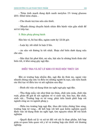DINH DÛÚÄNG VAÂ AN TOAÂN THÛÅC PHÊÍM                                         108


   - Tiïm tônh maåch dung dõch xanh metylen 1% trong glucosa
25%: 50ml tiïm chêåm. .

     - Cho thuöëc trúå tim nïëu cêìn thiïët.

     - Nhanh choáng chuyïín bïånh nhên àïën bïånh viïån gêìn nhêët àïí
xûá trñ tiïëp tuåc.

     3. Biïån phaáp phoâng bïånh

     Sùæn boác voã, boã hai àêìu, ngêm nûúác kyä 12-24 giúâ.

     - Luöåc kyä, töët nhêët laâ luöåc 2 lêìn.

     - ùn sùæn vúái àûúâng laâ töët nhêët. Hoùåc chïë biïën dûúái daång nêëu
cheâ sùæn.

     - Sùæn thaái laát phúi khö, mò sùæn, böåt sùæn laâ nhûäng hònh thûác chïë
biïën töët, ñt khaã nùng gêy ngöå àöåc.


        ÀIÏÌU TRA VAÂ XÛÃ LYÁ KHI COÁ NGÖÅ ÀÖÅC THÛÁC ÙN


      Khi coá trûúâng húåp nhiïîm àöåc, ngöå àöåc do thûác ùn, ngoaâi viïåc
nhanh choáng cêëp cûáu vaâ àiïìu trõ nhûäng ngûúâi bõ naån, cêìn tiïën haânh
caác thuã tuåc vïì àiïìu tra vaâ xeát nghiïåm sau àêy:

     - Àònh chó viïåc sûã duång thûác ùn nghi ngúâ gêy ngöå àöåc.

     - Thu thêåp mêîu vêåt nhû thûác ùn thûâa, chêët nön mûãa, chêët rûãa
ruöåt, phên àïí gûãi ài xeát nghiïåm vïì vi sinh vêåt, hoáa hoåc, àöåc chêët,
sinh vêåt... Trûúãng húåp coá tûã vong, phaãi tiïën haânh phöëi húåp vúái
ngaânh cöng an vaâ ngaânh phaáp y.

     - Àiïìu tra trûúâng húåp ngöå àöåc, theo doäi triïåu chûáng lêm saâng,
trûúâng húåp tûã vong... àïí kïët húåp vúái kïët quaã kiïím nghiïåm quyïët
àõnh viïåc sûã duång thûác ùn nghi ngúâ, tòm nguyïn nhên àïí ruát kinh
nghiïåm

     - Quyïët àõnh xûã lyá vaâ xûã trñ àöëi vúái cêëc loâ thûåc phêím, kïët húåp
giûäa cú quan hûäu quan vúái y tïë vaâ trûúâng húåp cêìn thiïët vúái thûúng
nghiïåp.
 