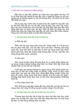 DINH DÛÚÄNG VAÂ AN TOAÂN THÛÅC PHÊÍM                                          109


I. CÊËP CÛÁU VAÂ CHÙM SOÁC BÏÅNH NHÊN

      Khi xêíy ra ngöå àöåc, nhiïåm vuå trûúác tiïn cuãa ngûúâi caán böå y tïë
laâ töí chûác cêëp cûáu ngûúâi bõ ngöå àöåc, chuá yá ngûúâi bõ nùång vaâ treã em,
ngûúâi giaâ laâ nhûäng ngûúâi coá sûác àïì khaáng keám. Töí chûác töët thò haån
chïë àûúåc tûã vong.

     Xûã lyá cêëp cûáu trûúác tiïn laâ phaãi laâm cho ngûúâi bõ ngöå àöåc nön
ra cho hïët chêët àaä ùn vaâo daå daây (rûãa daå daây, gêy nön, têíy ruöåt),
laâm caãn trúã sûå hêëp thu cuãa ruöåt àöëi vúái chêët àöåc, phaá huãy àöåc tñnh
àöìng thúâi baão vïå mïìm maåc daå daây. Tiïën àoá àiïìu trõ bêìng caác thûá
thuöëc àùåc hiïåu cho tûâng loaåi ngöå àöåc, röìi múái chûäa àïën triïåu chûáng.
Cöng viïåc tiïën haânh phaãi coá tñnh chêët töíng húåp.

     1. Trûúâng húåp chêët döëc chûa bõ hêëp thu

     a) Rûãa daå daây:

     Phaãi rûãa daå daây caâng súám caâng töët, chêåm nhêët laâ 4-6 giúâ sau
khi ùn phaãi chêët àöåc. rûãa cho àïën saåch múái thöi. Thûúâng rûãa bùçng
nûúác êëm, hoùåc khi biïët roä chêët àöåc coá thïí rûãa bùçng nûúác pha thïm
thuöëc phaá huãy chêët àöåc thaânh chêët khöng àöåc, thñ duå: ngöå àöåc sùæn
duâng dung dõch xanh. metylen.

     b) Gêy nön:

     Nön cuäng laâ biïån phaáp àïí töëng thûác ùn ra ngoaâi Biïån phaáp naây
aáp duång trong nhûäng trûúâng húåp thûác ùn chûáa chêët àöåc chûa kõp
xuöëng ruöåt vaâ coân lûu laåi úã daå daây.

     Caách gêy nön thöng thûúâng laâ ngoaáy hoång. Nïëu bïånh nhên coân
tónh taáo, coá thïí cho uöëng nûúác xaâ phoâng, nûúác muöëi (2 thòa canh
muöëi pha vaâo möåt cöëc nûúác êëm), dung dõch àöìng sunfat (0,5g cho
möåt cöëc nûúác), hoùåc dung dõch keäm sunfat (2 g cho möåt cöëc nûúác).
Trûúâng húåp bïånh nhên quaá mïåt coá thïí tiïm Apomocphin 0,005mg
dûúái da.

     c) Cho uöëng thuöëc têíy:

    Nïëu thúâi gian ngöå àöåc tûúng àöëi lêu, chêët àöåc coá thïí coân lûu laåi
trong ruöåt, cho uöëng 15-20 g ma giï sunfat (uöëng 1 lêìn àïí têíy).

     2. Trûúâng húåp chêët döëc daä bõ hêëp thu möåt phêìn.

     Trûúâng húåp chêët àöåc àaä bõ hêëp thu hoùåc bùæt àêìu hêëp thu, phaãi
ngùn caãn sûå hêëp thu, phaá huãy chêët àöåc àöìng thúâi baão vïå niïm maåc
daå daây. Coá thïí duâng nhûäng chêët sau àêy:
 