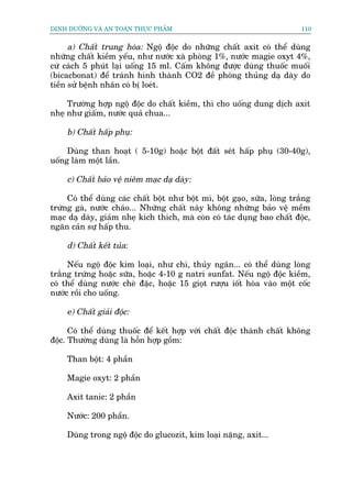 DINH DÛÚÄNG VAÂ AN TOAÂN THÛÅC PHÊÍM                                       110


      a) Chêët trung hoâa: Ngöå àöåc do nhûäng chêët axit coá thïí duâng
nhûäng chêët kiïìm yïëu, nhû nûúác xaâ phoâng 1%, nûúác magie oxyt 4%,
cûá caách 5 phuát laåi uöëng 15 ml. Cêëm khöng àûúåc duâng thuöëc muöëi
(bicacbonat) àïí traánh hònh thaânh CO2 àïì phoâng thuãng daå daây do
tiïìn sûã bïånh nhên coá bõ loeát.

     Trûúâng húåp ngöå àöåc do chêët kiïìm, thò cho uöëng dung dõch axit
nheå nhû giêëm, nûúác quaã chua...

     b) Chêët hêëp phuå:

     Duâng than hoaåt ( 5-10g) hoùåc böåt àêët seát hêëp phuå (30-40g),
uöëng laâm möåt lêìn.

     c) Chêët baão vïå niïm maåc daå daây:

     Coá thïí duâng caác chêët böåt nhû böåt mò, böåt gaåo, sûäa, loâng trùæng
trûáng gaâ, nûúác chaáo... Nhûäng chêët naây khöng nhûäng baão vïå mïìm
maåc daå daây, giaãm nheå kñch thñch, maâ coân coá taác duång bao chêët àöåc,
ngùn caãn sûå hêëp thu.

     d) Chêët kïët tuãa:

     Nïëu ngöå àöåc kim loaåi, nhû chò, thuãy ngên... coá thïí duâng loâng
trùæng trûáng hoùåc sûäa, hoùåc 4-10 g natri sunfat. Nïëu ngöå àöåc kiïìm,
coá thïí duâng nûúác cheâ àùåc, hoùåc 15 gioåt rûúåu iöët hoâa vaâo möåt cöëc
nûúác röìi cho uöëng.

     e) Chêët giaãi àöåc:

      Coá thïí duâng thuöëc àïí kïët húåp vúái chêët àöåc thaânh chêët khöng
àöåc. Thûúâng duâng laâ höîn húåp göìm:

     Than böåt: 4 phêìn

     Magie oxyt: 2 phêìn

     Axit tanic: 2 phêìn

     Nûúác: 200 phêìn.

     Duâng trong ngöå àöåc do glucozit, kim loaåi nùång, axit...
 