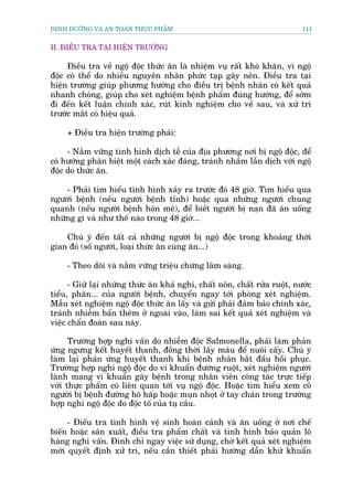 DINH DÛÚÄNG VAÂ AN TOAÂN THÛÅC PHÊÍM                                        111


II. ÀIÏÌU TRA TAÅI HIÏÅN TRÛÚÂNG

     Àiïìu tra vïì ngöå àöåc thûác ùn laâ nhiïåm vuå rêët khoá khùn, vò ngöå
àöåc coá thïí do nhiïìu nguyïn nhên phûác taåp gêy nïn. Àiïìu tra taåi
hiïån trûúâng giuáp phûúng hûúáng cho àiïìu trõ bïånh nhên coá kïët quaã
nhanh choáng, giuáp cho xeát nghiïåm bïånh phêím àuáng hûúáng, àïí súám
ài àïën kïët luêån chñnh xaác, ruát kinh nghiïåm cho vïì sau, vaâ xûã trñ
trûúác mùæt coá hiïåu quaã.

     + Àiïìu tra hiïån trûúâng phaãi:

     - Nùæm vûäng tònh hònh dõch tïî cuãa àõa phûúng núi bõ ngöå àöåc, àïí
coá hûúáng phên biïåt möåt caách xaác àaáng, traánh nhêìm lêîn dõch vúái ngöå
àöåc do thûác ùn.

    - Phaãi tòm hiïíu tònh hònh xaãy ra trûúác àoá 48 giúâ. Tòm hiïíu qua
ngûúâi bïånh (nïëu ngûúâi bïånh tónh) hoùåc qua nhûäng ngûúâi chung
quanh (nïëu ngûúâi bïånh hön mï), àïí biïët ngûúâi bõ naån àaä ùn uöëng
nhûäng gò vaâ nhû thïë naâo trong 48 giúâ...

    Chuá yá àïën têët caã nhûäng ngûúâi bõ ngöå àöåc trong khoaãng thúâi
gian àoá (söë ngûúâi, loaåi thûác ùn cuâng ùn...)

     - Theo doäi vaâ nùæm vûäng triïåu chûáng lêm saâng.

      - Giûä laåi nhûäng thûác ùn khaã nghi, chêët nön, chêët rûãa ruöåt, nûúác
tiïíu, phên... cuãa ngûúâi bïånh, chuyïín ngay túái phoâng xeát nghiïåm.
Mêîu xeát nghiïåm ngöå àöåc thûác ùn lêëy vaâ gûãi phaãi àaãm baão chñnh xaác,
traánh nhiïîm bêín thïm úã ngoaâi vaâo, laâm sai kïët quaã xeát nghiïåm vaâ
viïåc chêín àoaán sau naây.

      Trûúâng húåp nghi vêën do nhiïîm àöåc Salmonella, phaãi laâm phaãn
ûáng ngûng kïët huyïët thanh, àöìng thúâi lêëy maáu àïí nuöi cêëy. Chuá yá
laâm laåi phaãn ûáng huyïët thanh khi bïånh nhên bùæt àêìu höìi phuåc.
Trûúâng húåp nghi ngöå àöåc do vi khuêín àûúâng ruöåt, xeát nghiïåm ngûúâi
laânh mang vi khuêín gêy bïånh trong nhên viïn cöng taác trûåc tiïëp
vúái thûåc phêím coá liïn quan túái vuå ngöå àöåc. Hoùåc tòm hiïíu xem coá
ngûúâi bõ bïånh àûúâng hö hêëp hoùåc muån nhoåt úã tay chaán trong trûúâng
húåp nghi ngöå àöåc do àöåc töë cuãa tuå cêìu.

     - Àiïëu tra tònh hònh vïå sinh hoaân caãnh vaâ ùn uöëng úã núi chïë
biïën hoùåc saãn xuêët, àiïìu tra phêím chêët vaâ tònh hònh baão quaãn lö
haâng nghi vêën. Àònh chó ngay viïåc sûã duång, chúâ kïët quaã xeát nghiïåm
múái quyïët àõnh xûã trñ, nïëu cêìn thiïët phaãi hûúáng dêîn khûã khuêín
 