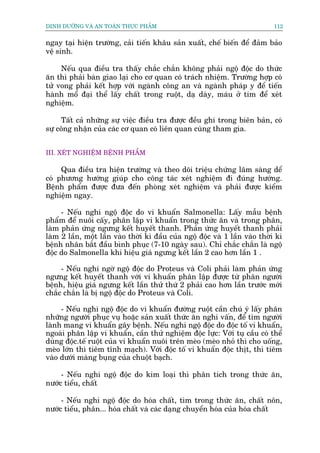 DINH DÛÚÄNG VAÂ AN TOAÂN THÛÅC PHÊÍM                                          112


ngay taåi hiïån trûúâng, caãi tiïën khêu saãn xuêët, chïë biïën àïí àaãm baão
vïå sinh.

     Nïëu qua àiïìu tra thêëy chùæc chùæn khöng phaãi ngöå àöåc do thûác
ùn thò phaãi baân giao laåi cho cú quan coá traách nhiïåm. Trûúâng húåp coá
tûã vong phaãi kïët húåp vúái ngaânh cöng an vaâ ngaânh phaáp y àïí tiïën
haânh möí àaåi thïí lêëy chêët trong ruöåt, daå daây, maáu úã tim àïí xeát
nghiïåm.

     Têët caã nhûäng sûå viïåc àiïìu tra àûúåc àïìu ghi trong biïn baãn, coá
sûå cöng nhêån cuãa caác cú quan coá liïn quan cuâng tham gia.


III. XEÁT NGHIÏÅM BÏÅNH PHÊÍM

     Qua àiïìu tra hiïån trûúâng vaâ theo doäi triïåu chûáng lêm saâng dïí
coá phûúng hûúáng giuáp cho cöng taác xeát nghiïåm ài àuáng hûúáng.
Bïånh phêím àûúåc àûa àïën phoâng xeát nghiïåm vaâ phaãi àûúåc kiïím
nghiïåm ngay.

     - Nïëu nghi ngöå àöåc do vi khuêín Salmonella: Lêëy mêîu bïånh
phêím àïí nuöi cêëy, phên lêåp vi khuêín trong thûác ùn vaâ trong phên,
laâm phaãn ûáng ngûng kïët huyïët thanh. Phaãn ûáng huyïët thanh phaãi
laâm 2 lêìn, möåt lêìn vaâo thúâi kò àêìu cuãa ngöå àöåc vaâ 1 lêìn vaâo thúâi kò
bïånh nhên bùæt àêìu bònh phuåc (7-10 ngaây sau). Chó chùæc chùæn laâ ngöå
àöåc do Salmonella khi hiïåu giaá ngûng kïët lêìn 2 cao hún lêìn 1 .

     - Nïëu nghi ngúâ ngöå àöåc do Proteus vaâ Coli phaãi laâm phaãn ûáng
ngûng kïët huyïët thanh vúái vi khuêín phên lêåp àûúåc tûâ phên ngûúâi
bïånh, hiïåu giaá ngûng kïët lêìn thûã thûá 2 phaãi cao hún lêìn trûúác múái
chùæc chùæn laâ bõ ngöå àöåc do Proteus vaâ Coli.

     - Nïëu nghi ngöå àöåc do vi khuêín àûúâng ruöåt cêìn chuá yá lêëy phên
nhûäng ngûúâi phuåc vuå hoùåc saãn xuêët thûác ùn nghi vêën, àïí tòm ngûúâi
laânh mang vi khuêín gêy bïånh. Nïëu nghi ngöå àöåc do àöåc töë vi khuêín,
ngoaâi phên lêåp vi khuêín, cêìn thûã nghiïåm àöåc lûåc: Vúái tuå cêìu coá thïí
duâng àöåc.tïë ruöåt cuãa vi khuêín nuöi trïn meâo (meâo nhoã thò cho uöëng,
meâo lúán thò tiïm tônh maåch). Vúái àöåc töë vi khuêín àöåc thõt, thò tiïm
vaâo dûúái maâng buång cuãa chuöåt baåch.

     - Nïëu nghi ngöå àöåc do kim loaåi thò phên tñch trong thûác ùn,
nûúác tiïíu, chêët

     - Nïëu nghi ngöå àöåc do hoáa chêët, tòm trong thûác ùn, chêët nön,
nûúác tiïíu, phên... hoáa chêët vaâ caác daång chuyïín hoáa cuãa hoáa chêët
 