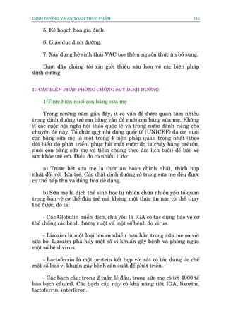 DINH DÛÚÄNG VAÂ AN TOAÂN THÛÅC PHÊÍM                                         118


     5. Kïë hoaåch hoáa gia àònh.

     6. Giaáo duåc dinh dûúäng.

     7. Xêy dûång hïå sinh thaái VAC taåo thïm nguöìn thûác ùn böí sung.

    Dûúái àêy chuáng töi xin giúái thiïåu sêu hún vïì caác biïån phaáp
dinh dûúäng.


II. CAÁC BIÏÅN PHAÁP PHOÂNG CHÖËNG SUY DINH DÛÚÄNG

     1 Thûåc hiïån nuöi con bùçng sûäa meå

     Trong nhûäng nùm gêìn àêy, ñt coá vêën àïì àûúåc quan têm nhiïìu
trong dinh dûúäng treã em bùçng vêën àïì nuöi con bùçng sûäa meå. Khöng
ñt caác cuöåc höåi nghõ höåi thaão quöëc tïë vaâ trong nûúác daânh riïng cho
chuyïn àïì naây. Töí chûác quyä nhi àöìng quöëc tïë (UNICEF) àaä coi nuöi
con bùçng sûäa meå laâ möåt trong 4 biïån phaáp quan troång nhêët (theo
doäi biïíu àöì phaát triïín, phuåc höìi mêët nûúác do óa chaãy bùçng orïzön,
nuöi con bùçng sûäa meå vaâ tiïm chuãng theo êm lõch tuöíi) àïí baão vïå
sûác khoãe treã em. Àiïìu àoá coá nhiïìu lñ do:

     a) Trûúác hïët sûäa meå laâ thûác ùn hoaân chónh nhêët, thñch húåp
nhêët àöëi vúái àûáa treã. Caác chêët dinh dûúäng coá trong sûäa meå àïìu àûúåc
cú thïí hêëp thu vaâ àöìng hoáa dïî daâng.

     b) Sûäa meå laâ dõch thïí sinh hoåc tûå nhiïn chûáa nhiïìu yïëu töë quan
troång baão vïå cú thïí àûáa treã maâ khöng möåt thûác ùn naâo coá thïí thay
thïë àûúåc, àoá laâ:

      - Caác Globulin miïîn dõch, chuã yïëu laâ IGA coá taác duång baão vïå cú
thïí chöëng caác bïånh àûúâng ruöåt vaâ möåt söë bïånh do virus.

     - Lizozim laâ möåt loaåi len coá nhiïìu hún hùèn trong sûäa meå so vúái
sûäa boâ. Lizozim phaá huãy möåt söë vi khuêín gêy bïånh vaâ phoâng ngûâa
möåt söë bïånhvirus.

     - Lactoferrin laâ möåt protein kïët húåp vúái sùæt coá taác duång ûác chïë
möåt söë loaåi vi khuêín gêy bïånh cêìn suêët àïí phaát triïín.

     - Caác baåch cêìu: trong 2 tuêìn lïî àêìu, trong sûäa meå coá túái 4000 tïë
baâo baåch cêìu/ml. Caác baåch cêìu naây coá khaã nùng tiïët IGA, lixozim,
lactoferrin, interferon.
 