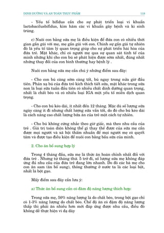 DINH DÛÚÄNG VAÂ AN TOAÂN THÛÅC PHÊÍM                                         119


     - Yïëu töë bifidus cêìn cho sûå phaát triïín loaåi vi khuêín
lactobacilusbifidus, kòm haäm caác vi khuêín gêy bïånh vaâ kñ sinh
truâng.

     c) Nuöi con bùçng sûäa meå laâ àiïìu kiïån àïí àûáa con coá nhiïìu thúâi
gian gêìn guäi vúái meå, meå gêìn guäi vúái con. Chñnh sûå gêìn guäi tûå nhiïn
àoá laâ yïëu töë têm lyá quan troång giuáp cho sûå phaát triïín haâi hoâa cuãa
àûáa treã. Mùåt khaác, chó coá ngûúâi meå qua sûå quan saát tinh tïë cuãa
mònh nhûäng khi cho con buá seä phaát hiïån àûúåc súám nhêët, àuáng nhêët
nhûäng thay àöíi cuãa con bònh thûúâng hay bïånh lyá .

     Nuöi con bùçng sûäa meå cêìn chuá yá nhûäng àiïím sau àêy:

     - Cho con buá caâng súám caâng töët, buá ngay trong nûãa giúâ àêìu
tiïn. Phaãn xaå buá cuãa àûáa treã kñch thñch tiïët sûäa, mùåt khaác trong sûäa
non laâ loaåi sûäa tuêìn àêìu tiïn coá nhiïìu chêët dinh dûúäng quan troång,
nhêët laâ chêët beáo vaâ coá nhiïìu loaåi IGA möåt yïëu töë miïîn dõch quan
troång.

      - Cho con buá keáo daâi, ñt nhêët àïën 12 thaáng. Mùåc duâ söë lûúång sûäa
ngaây caâng ñt ài nhûng chêët lûúång sûäa vêìn töët, do àoá cho buá keáo daâi
laâ caách nêng cao chêët lûúång bûäa ùn cuãa treã möåt caách tûå nhiïn.

      - Cho buá khöng cûáng nhùæc theo giúâ giêëc, maâ theo nhu cêìu cuãa
treã . Giaá trõ toaân diïån khöng thïí gò thay thïë àûúåc cuãa sûäa meå cêìn
àûúåc moåi ngûúâi vaâ xaä höåi thêëm nhuêìn àïí moåi ngûúâi meå coá quyïët
têm vaâ àûúåc taåo àiïìu kiïån àïí nuöi con bùçng bêìu sûäa cuãa mònh.

     2. Cho ùn böí sung húåp lyá

     Trong 4 thaáng àêìu, sûäa meå laâ thûác ùn hoaân chónh nhêët àöëi vúái
àûáa treã . Nhûng tûâ thaáng thûá. 5 trúã ài, söë lûúång sûäa meå khöng àaáp
ûáng àuã nhu cêìu cuãa àûáa treã àang lúán nhanh. Do àoá caác baâ meå cho
con ùn sam (ùn böë sung), thöng thûúâng úã nûúác ta laâ caác loaåi böåt,
nhêët laâ böåt gaåo.

     Mêëy àiïím sau àêy cêìn lûu yá:

     a) Thûác ùn böí sung cêìn coá àùm àöå nùng lûúång thñch húåp:

     Trong sûäa meå, 50% nùng lûúång laâ do chêët beáo, trong böåt gaåo chó
coá 1-3% nùng lûúång do chêët beáo. Chïë àöå ùn coá àêåm àöå nùng lûúång
thêëp thò phaãi ùn nhiïìu hún múái àaáp ûáng àûúåc nhu cêìu, àiïìu àoá
khöng dïî thûåc hiïån vò daå daây
 