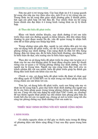 DINH DÛÚÄNG VAÂ AN TOAÂN THÛÅC PHÊÍM                                            120


      Sûäa meå giûä võ trñ trung têm. Caác loaåi thûác ùn úã 4 ö xung quanh
böí sung cho sûäa meå tuây theo nhu cêìu, möîi Ö coá võ trò riïng cuãa noá.
Trong thûác ùn böí sung àún giaãn nhêët thûúâng göìm 2 thaânh phêìn,
böåt nguä cöëc phöëi húåp vúái böåt àêåu àöî. Tuy nhiïn thûác ùn böí sung
hoaân chónh cêìn àaåi diïån 4 ö trong hònh vuöng thûác ùn tyã lïå thñch
húåp.

     d) Theo doäi biïíu àöì phaát triïín:

      Khaác vúái bïånh nhiïîm khuêín, suy dinh dûúäng úã treã em tiïën
triïín theo möåt con àûúâng quanh co khuác khuyãu, àïën khi nhêån thêëy
thûúâng laâ giai àoaån muöån Do àoá, vêën àïì quan troång laâ nhêån biïët
súám àïí coá biïån phaáp can thiïåp kõp thúâi.
      Trong nhûäng nùm gêìn àêy, ngûúâi ta noái nhiïìu àïën giaá trõ cuãa
viïåc sûã duång biïíu àöì phaát triïín, coi àoá laâ biïån phaáp quan troång àïí
phoâng chöëng suy dinh dûúäng. Cên nùång àõnh kò àûáa treã àïìu haâng
thaáng, àûáa treã tùng cên, àoá laâ biïíu hiïån bònh thûúâng, cên àûáng yïn
laâ biïíu hiïån àe doåa, nïëu xuöëng cên laâ biïíu hiïån nguy hiïím. .

     Theo doäi vaâ sûã duång biïíu àöì phaát triïín laâ cöng viïåc tûå giaác coá yá
thûác cuãa baâ meå chûá khöng phaãi laâ hoaåt àöång chuyïn mön kyä thuêåt
riïng cuãa cú quan y tïë Trong phoâng chöëng suy dinh dûúäng, vai troâ
ngûúâi meå laâ trung têm. Ngûúâi meå naâo cuäng traân àêìy tònh yïu vaâ
traách nhiïåm àöëi vúái con mònh, biïíu àöì phaát triïín giuáp hoå àaánh giaá
àuáng àùæn tònh hònh sûác khoãe cuãa con hoå.

    Chñnh vò vêåy, sûá duång biïíu àöì phaát triïín àaä àûúåc töí chûác quyä
nhi àöìng quöëc tïë (UNICEF) coi laâ möåt trong caác biïån phaáp chuã yïëu
trong chùm soác sûác khoãe treã em.

      Toám laåi, sûã duång biïíu àöì phaát triïín, nuöi con bùçng sûäa meå vaâ
thûác ùn böí sung húåp lñ, giaáo duåc kiïën thûác dinh dûúäng cho ngûúâi meå
àoá laâ caác biïån phaáp quan troång trong phoâng chöëng suy dinh dûúäng
treã em. Cuâng vúái viïåc xêy dûång hïå sinh thaái VAC (vûúân, ao, chuöìng)
àïí taåo thïm nguöìn thûåc phêím taåi chöî nhùçm laâm phong phuá bûäa ùn
trûúác hïët cho treã em vaâ ngûúâi meå, chuáng seä múã ra triïín voång töët cho
cöng taác phoâng chöëng suy dinh dûúâng úã treã em nûúác ta.


   THIÏËU MAÁU DINH DÛÚÄNG VÚÁI SÛÁC KHOEÃ CÖÅNG ÀÖÅNG


I. ÀÕNH NGHÔA

     Coá nhiïìu nguyïn nhên coá thïí gêy ra thiïëu maáu trong àoá àûáng
vïì phûúng diïån sûác khoãe cöång àöìng 3 loaåi sau àêy quan troång hún
caã:
 