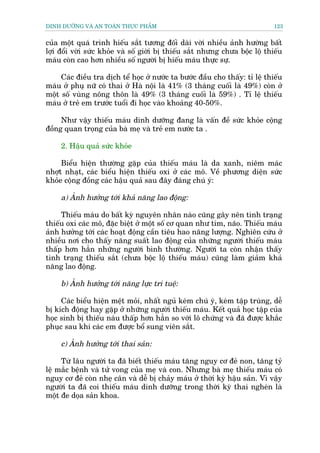 DINH DÛÚÄNG VAÂ AN TOAÂN THÛÅC PHÊÍM                                          123


cuãa möåt quaá trònh hiïëu sùæt tûúng àöëi daâi vúâi nhiïìu aãnh hûúâng bêët
lúåi àöíi vúâi sûác khoãe vaâ söë giúâi bõ thiïëu sùæt nhûng chûa böåc löå thiïëu
maáu coân cao hún nhiïìu söë ngûúâi bõ hiïëu maáu thûåc sûå.

     Caác àiïìu tra dõch tïí hoåc úã nûúác ta bûúác àêìu cho thêëy: tó lïå thiïëu
maáu úã phuå nûä coá thai úã Haâ nöåi laâ 41% (3 thaáng cuöëi laâ 49%) coân úã
möåt söë vuâng nöng thön laâ 49% (3 thaáng cuöëi laâ 59%) . Tó lïå thiïëu
maáu úã treã em trûúác tuöíi ài hoåc vaâo khoaãng 40-50%.

     Nhû vêåy thiïëu maáu dinh dûúäng àang laâ vêën àïì sûác khoãe cöång
àöìng quan troång cuãa baâ meå vaâ treã em nûúác ta .

     2. Hêåu quaã sûác khoãe

     Biïíu hiïån thûúâng gùåp cuãa thiïëu maáu laâ da xanh, niïm maác
nhúåt nhaåt, caác biïíu hiïån thiïëu oxi úã caác mö. Vïì phûúng diïån sûác
khoãe cöång àöìng caác hêåu quaã sau àêy àaáng chuá yá:

     a) AÃnh hûúãng túái khaã nùng lao àöång:

     Thiïëu maáu do bêët kyâ nguyïn nhên naâo cuäng gêy nïn tònh traång
thiïëu oxi caác mö, àùåc biïåt úã möåt söë cú quan nhû tim, naäo. Thiïëu maáu
aãnh hûúãng túái caác hoaåt àöång cêìn tiïu hao nùng lûúång. Nghiïn cûáu úã
nhiïìu núi cho thêëy nùng suêët lao àöång cuãa nhûäng ngûúâi thiïëu maáu
thêëp hún hùèn nhûäng ngûúâi bònh thûúâng. Ngûúâi ta coân nhêån thêëy
tònh traång thiïëu sùæt (chûa böåc löå thiïëu maáu) cuäng laâm giaãm khaã
nùng lao àöång.

     b) AÃnh hûúãng túái nùng lûåc trñ tuïå:

     Caác biïíu hiïån mïåt moãi, nhêët nguã keám chuá yá, keám têåp truâng, dïî
bõ kñch àöång hay gùåp úã nhûäng ngûúâi thiïëu maáu. Kïët quaã hoåc têåp cuãa
hoåc sinh bõ thiïëu naáu thêëp hún hùèn so vúái lö chûáng vaâ àaä àûúåc khùæc
phuåc sau khi caác em àûúåc böí sung viïn sùæt.

     c) AÃnh hûúãng túái thai saãn:

     Tûâ lêu ngûúâi ta àaä biïët thiïëu maáu tùng nguy cú àeã non, tùng tyã
lïå mùæc bïånh vaâ tûã vong cuãa meå vaâ con. Nhûng baâ meå thiïëu maáu coá
nguy cú àeã coân nheå cên vaâ dïî bõ chaãy maáu úã thúâi kyâ hêåu saãn. Vò vêåy
ngûúâi ta àaä coi thiïëu maáu dinh dûúäng trong thúâi kyâ thai ngheán laâ
möåt àe doåa saãn khoa.
 