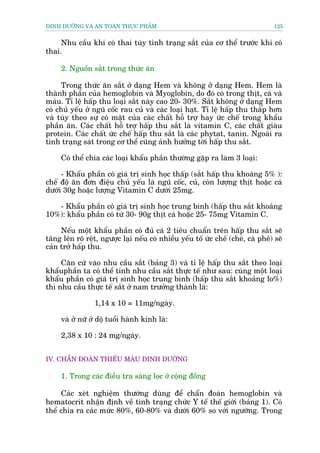 DINH DÛÚÄNG VAÂ AN TOAÂN THÛÅC PHÊÍM                                             125


     Nhu cêìu khi coá thai tuây tònh traång sùæt cuãa cú thïí trûúác khi coá
thai.

     2. Nguöìn sùæt trong thûác ùn

      Trong thûác ùn sùæt úã daång Hem vaâ khöng úã daång Hem. Hem laâ
thaânh phêìn cuãa hemoglobin vaâ Myoglobin, do àoá coá trong thõt, caá vaâ
maáu. Tó lïå hêëp thu loaåi sùæt naây cao 20- 30%. Sùæt khöng úã daång Hem
coá chuã yïëu úã nguä cöëc rau cuã vaâ caác loaåi haåt. Tó lïå hêëp thu thêëp hún
vaâ tuây theo sûå coá mùåt cuãa caác chêët höî trúå hay ûác chïë trong khêíu
phêìn ùn. Caác chêët höî trúå hêëp thu sùæt laâ vitamin C, caác chêët giaâu
protein. Caác chêët ûác chïë hêëp thu sùæt laâ caác phytat, tanin. Ngoaâi ra
tònh traång saát trong cú thïí cuäng aãnh hûúãng túái hêëp thu sùæt.

     Coá thïí chia caác loaåi khêíu phêìn thûúâng gùåp ra laâm 3 loaåi:

     - Khêíu phêìn coá giaá trõ sinh hoåc thêëp (sùæt hêëp thu khoaáng 5% ):
chïë àöå ùn àún àiïåu chuã yïëu laâ nguä cöëc, cuã, coân lûúång thõt hoùåc caá
dûúái 30g hoùåc lûúång Vitamin C dûúái 25mg.

   - Khêíu phêìn coá giaá trõ sinh hoåc trung bònh (hêëp thu sùæt khoaãng
10%): khêíu phêìn coá tûâ 30- 90g thõt caá hoùåc 25- 75mg Vitamin C.

     Nïëu möåt khêíu phêìn coá àuã caá 2 tiïu chuêín trïn hêëp thu sùæt seä
tùng lïn roä rïåt, ngûúåc laåi nïëu coá nhiïìu yïëu töë ûác chïë (cheâ, caâ phï) seä
caãn trúã hêëp thu.

     Cùn cûá vaâo nhu cêìu sùæt (baãng 3) vaâ tó lïå hêëp thu sùæt theo loaåi
khêíuphêìn ta coá thïí tñnh nhu cêìu sùæt thûåc tïë nhû sau: cuâng möåt loaåi
khêíu phêìn coá giaá trõ sinh hoåc trung bònh (hêëp thu sùæt khoaãng lo%)
thò nhu cêìu thûåc tïë sùæt úã nam trûúãng thaânh laâ:

                 1,14 x 10 = 11mg/ngaây.

     vaâ úã nûä úã döå tuöíi haânh kinh laâ:

     2,38 x 10 : 24 mg/ngaây.


IV. CHÊÍN ÀOAÁN THIÏËU MAÁU DINH DÛÚÄNG

     1. Trong caác àiïìu tra saâng loåc úã cöång àöìng

     Caác xeát nghiïåm thûúâng duâng àïí chêín àoaán hemoglobin vaâ
hematocrit nhêån àõnh vïì tònh traång chûác Y tïë thïë giúái (baãng 1). Coá
thïí chia ra caác mûác 80%, 60-80% vaâ dûúái 60% so vúái ngûúäng. Trong
 