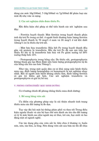 DINH DÛÚÄNG VAÂ AN TOAÂN THÛÅC PHÊÍM                                       126


duâng caác möëc 10g/100ml, 7-10g/100ml vaâ 7g/100ml àïí phên loaåi caác
mûác àöå nheå vûâa vaâ nùång.

       2. Caác xeát nghiïåm chêín àoaán thiïëu Fe.

       Khi àiïìu kiïån choã pheáp coá thïí tiïën haânh caác xeát 'nghiïåm sau
àêy:

     - Ferritin huyïët thanh: Mûác ferritin trong huyïët thanh phaãn
aánh dûå trûâ Fe trong cú thïí. úã ngûúâi bònh thûúâng haâm lûúång ferritin
trong huyïët thanh laâ 70 mcg/1 úã nam vaâ 35 mcg/1 úã nûä khi dûúái
12mcg/1 coi laâ thiïëu dûå trûä sùæt.

     - Mûác baäo hoâa transferin: Hêìu hïët Fe trong huyïët thanh àïìu
gùæn vúái protein laâ transferin. Khi dûå trûä Fe àaä caån maâ tiïëp tuåc
thiïëu Fe thò tyã lïå transferin baäo hoâa vúái Fe giaãm xuöëng tûâ 30%
xuöëng thêëp hún 15%.

     - Protoporphyrin trong höìng cêìu: Do thiïëu sùæt, protoporphyrin
khöng tham gia taåo Hem àûúåc nïn haâm lûúång protoporphyrin tûå do
cuãa höìng cêìu lïn cao hún 70mcg/1.

     Nhû vêåy, trong möåt quêìn dên cû coá khaã nùng mùæc bïånh thiïëu
maáu cao, àõnh lûúång hemoglobin vaâ hematocrit laâ xeát nghiïåm nhaåy
nhêët. Khi söë ngûúâi mùæc bïånh khöng nhiïìu lùæm, àõnh lûúång ferritin
coá giaá trõ khïu gúåi hún. Caác xeát nghiïåm transferin vaâ
protoporphyrin coá giaá trõ höî trúå.


V. PHOÂNG CHÖËNGTHIÏËU MAÁU DINH DÛÚÄNG

       Coá 4 hûúáng chñnh àïí phoâng chöëng thiïëu maáu dinh dûúäng:

       1. Böí sung bùçng viïn sùæt

     Ûu àiïím cuãa phûúng phaáp naây laâ caãi thiïån nhanh tònh traång
thiïëu maáu caác àöëi tûúång bõ àe doåa.

      Tuy vêåy àoâi hoãi möåt hïå thöëng phên phöëi vaâ theo töët Trong àiïìu
kiïån nguöìn thuöëc vaâ caán böå haån chïë nïn daânh ûu iïn cho àöëi tûúång
coá tyã lïå mùæc bïånh cao nhû ngûúâi meå coá thai, treã em, hoåc sinh vaâ lao
àöång möåt söë ngaânh nghïì.

    Caác taác duång phuå cuãa viïn sùæt laâ: khoá chõu úã thûúång võ, buöìn
nön, nön, taáo boán, óa loãng. Nïn duâng viïn sùæt sau bûâa ùn thò dïî chõu
 