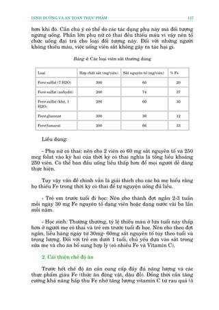 DINH DÛÚÄNG VAÂ AN TOAÂN THÛÅC PHÊÍM                                                         127


hún khi àoá. Cêìn chuá yá coá thïí do caác taác duång phuå naây maâ àöëi tûúång
ngûâng uöëng. Phêìn lúán phuå nûä coá thai àïìu thiïëu maáu vò vêåy nïn töí
chûác uöëng àaåi traâ cho loaåi àöëi tûúång naây. Àöëi vúái nhûäng ngûúâi
khöng thiïëu maáu, viïåc uöëng viïn sùæt khöng gêy ra taác haåi gò.

                           Baãng 4: Caác loaåi viïn sùæt thûúâng duâng


   Loaåi                      Húåp chêët sùæt (mg/viïn)   Sùæt nguyïn töë (mg/viïn)   % Fe

   Ferú sulfat (7 H2O)                  300                          60                 20

   Ferú sulfat (anhydit)                200                          74                 37

   Ferú sulfat (khö, 1                  200                          60                 30
   H2O)

   Ferú gluconat                        300                          36                 12

   Ferú fumarat                         200                          66                 33


     Liïìu duâng:

     - Phuå nûä coá thai: nïn cho 2 viïn coá 60 mg sùæt nguyïn töë vaâ 250
mcg folat vaâo kyâ hai cuãa thúâi kyâ coá thai nghôa laâ töíng liïìu khoaãng
250 viïn. Coá thïí ban àêìu uöëng liïìu thêëp hún àïí moåi ngûúâi dïî daâng
thûåc hiïån.

     Tuy vêåy vêën àïì chñnh vêîn laâ giaãi thñch cho caác baâ meå hiïíu rùçng
hoå thiïëu Fe trong thúâi kyâ coá thai àïí tûå nguyïån uöëng àuã liïìu.

     - Treã em trûúác tuöíi ài hoåc: Nïn cho thaânh àúåt ngùæn 2-3 tuêìn
möîi ngaây 30 mg Fe nguyïn töë daång viïn hoùåc daång nûúác vaâi ba lêìn
möîi nùm.

     - Hoåc sinh: Thûúâng thûúâng, tyã lïå thiïëu maáu úã lûáa tuöíi naây thêëp
hún úã ngûúâi meå coá thai vaâ treã em trûúác tuöíi ài hoåc. Nïn cho theo àúåt
ngùæn, liïìu haâng ngaây tûâ 30mg- 60mg sùæt nguyïn töë tuây theo tuöíi vaâ
troång lûúång. Àöëi vúái treã em dûúái 1 tuöíi, chuã yïëu dûåa vaâo sùæt trong
sûäa meå vaâ cho ùn böí sung húåp lyá (coá nhiïìu Fe vaâ Vitamin C).

     2. Caãi thiïån chïë àöå ùn

     Trûúác hïët chïë àöå ùn cêìn cung cêëp àêìy àuã nùng lûúång vaâ caác
thûåc phêím giaâu Fe (thûác ùn àöång vêåt, dêåu àöî). Àöìng thúâi cêìn tùng
cûúâng khaã nùng hêëp thu Fe nhúâ tùng lûúång vitamin C tûâ rau quaã (ö
 