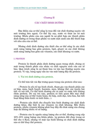 DINH DÛÚÄNG VAÂ AN TOAÂN THÛÅC PHÊÍM                                         12




                                 Chûúng II

                       CAÁC CHÊËT DINH DÛÚÄNG


      Àùåc àiïím cuãa cú thïí söëng laâ trao àöíi vêåt chêët thûúâng xuyïn vúái
möi trûúâng bïn ngoaâi. Cú thïí lêëy oxy, nûúác vaâ thûác ùn tûâ möi
trûúâng. Khêíu phêìn cuãa con ngûúâi laâ sûå phöëi húåp caác thaânh phêìn
dinh dûúäng coá trong thûåc phêím vaâ nûúác möåt caánh cên àöëi thñch húåp
vúái nhu cêìu cuãa cú thïí.

    Nhûäng chêët dinh dûúäng cêìn thiïët cho cú thïí söëng laâ caác chêët
sinh nùng lûúång bao göìm protein, lipit, gluxit vaâ caác chêët khöng
sinh nùng lûúång bao göìm caác vitamin, caác chêët khoaáng vaâ nûúác.


I. PROTEIN

     Protein laâ thaânh phêìn dinh dûúäng quan troång nhêët, chuáng coá
mùåt trong thaânh phêìn cuãa nhên vaâ chêët nguyïn sinh cûãa caác tïë
baâo. Quaá trònh söëng laâ sûå thoaái hoáa vaâ tên taåo thûúâng xuyïn cuãa
protein. Vò vêåy, haâng ngaây cêìn ùn vaâo möåt lûúång àêìy àuã protein.

     1. Vai troâ dinh dûúäng cuãa protein.

     Coá thïí toám tùæt vaâi àùåc trûng quan troång cuãa protein nhû sau:

      - Protein laâ yïëu töë taåo hònh chñnh, tham gia vaâo thaânh phêìn caác
cú bùæp, maáu, baåch huyïët, hocmön, men, khaáng thïí, caác tuyïën baâi
tiïët vaâ nöåi tiïët. Cú thïí bònh thûúâng chó coá mêåt vaâ nûúác tiïíu khöng
chûáa protein. Do vai troâ naây, protein coá liïn quan àïën moåi chûác
nùng söëng cuãa cú thïí (tuêìn hoaân, hö hêëp, sinh duåc, tiïu hoáa, baâi tiïët
hoaåt àöång thêìn kinh vaâ tinh thêìn...).

     - Protein cêìn thiïët cho chuyïín hoáa bònh thûúâng caác chêët dinh
dûúäng khaác, àùåc biïåt laâ caác vitamin vaâ chêët khoaáng. Khi thiïëu
protein, nhiïìu vitamin khöng phaát huy àêìy àuã chûác nùng cuãa chuáng
mùåc duâ khöng thiïëu vïì söë lûúång.

     - Protein coân laâ nguöìn nùng lûúång cho cú thïí, thûúâng cung cêëp
10%-15% nùng lûúång cuãa khêíu phêìn, 1g protein àöët chaáy trong cú
thïí cho 4 Kcal, nhûng vïì mùåt taåo hònh khöng coá chêët dinh dûúäng
naâo coá thïí thay thïë protein.
 