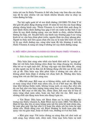 DINH DÛÚÄNG VAÂ AN TOAÂN THÛÅC PHÊÍM                                          129


triïåu treã em bõ thiïëu Vitamin A thïí nheå hoùåc vûâa laâm cho caác chaáu
naây dïî bõ caãm nhiïîm vúái caác bïånh nhiïîm khuêín nhû óa chaãy vaâ
viïm àûúâng hö hêëp.

      Taåi höåi nghõ quöëc tïë vïì muâ dinh dûúäng (10/1985) Töí chûác Y tïë
thïë giúái àaä phaát àöång chûúng trònh 10 nùm höî trúå cho caác hoaåt àöång
phoâng chöëng bïånh naây. Thiïëu Vitamin A vaâ bïånh khö mùæt àang laâ
möåt bïånh thiïëu dinh dûúäng hay gùåp úã treã em nûúác ta àùåc biïåt úã caác
chaáu bõ suy dinh dûúäng nùång, sau caác bïånh óa chaãy, nhiïîm khuêín
àûúâng hö hêëp, súãi. Sûå phöí biïën cuãa bïånh naây thûúâng gùåp úã caác vuâng
kinh tïë vaâ vùn hoáa chûa phaát triïín, nguöìn thûác ùn chay phong phuá.
Ngûúâi ta thêëy möëi liïn quan chùåt cheä cuãa tyã lïå mùæc khö mùæt vúái möåt
tyã lïå suy dinh dûúäng cao, cuäng nhû mûác àöå töín thûúng úã mùæt do
thiïëu Vitamin A nùång nïì cuäng úã nhûäng treã suy dinh dûúâng nùång.


II. BIÏÍU HIÏÅN LÊM SAÂNG VAÂ ÀAÁNH GIAÁ TÒNH TRAÅNG THIÏËU VITAMIN A

     1. Biïíu hiïån lêm saâng cuãa bïånh khö mùæt

     Dêëu hiïån lêm saâng súám nhêët cuãa bïånh khö mùæt laâ "quaáng gaâ"
àûáa treã vúái biïíu hiïån khöng nhòn àûúåc luác chêåp choaång toâi, thûúâng
àûáa treã súå vaâ ngöìi möåt chöî , ài hay vêëp ngaä vaâo thúâi àiïím àoá , cuäng
coá khi ngûúâi meå kïí laâ àûáa treã ài khöng àuáng chöî khi sai ài lêëy möåt
vêåt gò àoá. Dêëu hiïåu naây khoá phaát hiïån úã nhûäng treã coân nhoã vaâ
khöng phaát hiïån àûúåc úã nhûäng treã chûa biïët ài. Nhûäng dêëu hiïåu
nùång hún vúái caác thïí lêm saâng sau:

     + Khö kïët maåc: Kïët maåc suâ sò khöng nhùén, mêët sùæc boáng laáng,
coá maâu vaâng nhaåt úã kïët maåc nhaän cêìu, coá caá úã kïët maåc mi. Khi kïët
maåc khö khöng thêëm nûúác, khöng trong suöët, coá maâu àuåc nhû sûäa
do caác boåt nhoã cuãa hiïån tûúång tùng sûâng hoáa, caác vi kïët maåc khöng
nhòn roä. Kïët maåc coá thïí dêìy lïn, nhùn nheo, kïët maåc sùæc töë hoáa coá
maâu vaâng nhaåt xaám xêím, hoùåc caác haåt nhoã raãi raác. Kïët maåc coá
nhûäng chêët cùån àoång maâu kem nêu àoång úã goác mi.

     + Vïåt Bitot: Dêëu hiïåu vïåt Bitot àûúåc coi laâ triïåu chûáng àùåc
trûng cuãa thiïëu vitamin A, àûúåc Bitot mö taã nùm 1863. Vïåt Bitot laâ
àaám tïë baâo daây lïn coá maâu trùæng xaám nöíi lïn trïn bïì mùåt nhaän cêìu,
bïì mùåt phuã möåt' lúáp boåt nhoã li ti hoùåc löín nhöín nöíi lïn trïn bïì mùåt
nhaän cêìu. Hònh daáng cuãa vïåt Bitot thûúâng laâ hònh tam giaác àaáy
quay vaâo ròa giaác maåc, hoùåc coá hònh van, thûúâng coá úã caã hai mùæt.

     + Khö giaác maåc: Vúái triïåu chûáng cú nùng àûáa treã choái mùæt súå
aánh saáng, hay nhùæm mùæt, nheo mùæt. Giaác maåc biïíu hiïån sûå mêët
 