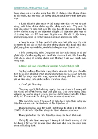 DINH DÛÚÄNG VAÂ AN TOAÂN THÛÅC PHÊÍM                                          130


boáng saáng, suâ sò vaâ khö, nùång hún thò coá nhûäng chêëm thêîm nhiïîm
tïë baâo viïm, àuåc múâ nhû laân sûúng phuã, thûúâng hay úã nûãa dûúái giaác
maåc.

      + Loeát nhuyïîn giaác maåc: úã thïí nùång naây àûáa treã rêët súå aánh
saáng, mùæt luön nhùæm nhùæm nghiïìn, chaãy nûúác mùæt. Tuây mûác àöå
loeát sêu nöng vaâ diïån tñch nhoã thò nhû haåt àöî nhoã, maâu trùæng àuåc
do böåi nhiïîm, nùång coá thïí diïån tñch túái gêìn 1/3 diïån tñch giaác maåc vaâ
coá trûúâng húåp trïn 1/3 hoùåc toaân böå giaác maåc. Coá khi coá hiïån tûúång
phöìng maâng, hoaåi tûã coá thïí thuãng giaác maåc, phoâi möëng mùæt.

     + Seåo giaác maåc: Laâ hêåu quaã khö giaác maåc, loeát giaác maåc tuây mûác
àöå trûúác àoá maâ seåo coá thïí chó nhû nhûäng chêëm nhoã, hoùåc nhû khoái
phuã, nùång hún seåo coá thïí to, coá thïí toaân böå giaác maåc dêîn túái muâ.

     + Töín thûúng àaáy mùæt: Duâng àeân soi àaáy mùæt chuáng ta coá thïí
phaát hiïån töín thûúng àaáy mùæt do thiïëu vitamin A vúái biïíu hiïån àaáy
mùæt àiïím vaâng coá nhûäng chêëm nhoã thûúâng úã ròa caác maåch maáu
voäng maåc.

     2. Àaánh giaá tònh traång thiïëu Vitamin A vaâ bïånh khö mùæt

      Àaánh giaá àuáng àùæn tònh traång thiïëu vitamin A laâ yïu cêìu àêìu
tiïn àïí coá möåt chûúng trònh phoâng chöëng hûäu hiïåu, coá cùn cûá khoa
hoåc. Àïí àaåt àûúåc muåc tiïu naây, ngûúâi ta thûúâng phöëi húåp caác àaánh
giaá vïì lêm saâng, .hoáa sinh vaâ àiïìu tra khêíu phêìn.

     a. Danh giaá lêm saâng:

     ÚÃ nhûäng ngûúâi dinh dûúäng húåp lyá, dûå trûä vitamin A tûúng àöëi
lúán vaâ àuã cho cú thïí trong möåt thúâi gian daâi. Caác triïåu chûáng thiïëu
vitamin A thûúâng gùåp úã treã em, àùåc biïåt tûâ 6 thaáng tuöíi àïën 6 tuöíi
vò dûå trûä Vitamin A cuãa chuáng ñt hún vaâ nhu cêìu cao hún.

     Mùåc duâ bïånh thiïëu Vitamin A coá biïíu hiïån toaân thên sûäng caác
biïíu hiïån úã mùæt vêîn laâ tiïu biïíu vaâ àùåc hiïåu hún caã.

   Thang phên loaåi gêìn àêy nhêët (1982) cuãa Töí chûác Y tïë Thïë giúái
(OMS) vïì caác biïíu hiïån lêm saâng cuãa bïånh khö mùæt nhû sau:

     Thang phên loaåi caác biïíu hiïån lêm saâng cuãa bïånh khö mùæt:

      Khi tyã lïå mùæc bïånh vûúåt quaá 1 trong 4 chó tiïu lêm sùng coá thïí
kïët luêån úã àêëy coá vêën àïì cuãa bïånh khö mêët, ch.ó tiïu hoáa sinh giuáp
thïm àïí khùèng àõnh.
 