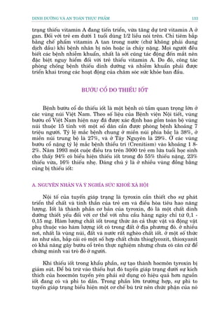 DINH DÛÚÄNG VAÂ AN TOAÂN THÛÅC PHÊÍM                                            133


traång thiïëu vitamin A àang tiïën triïín, vûâa tùng dûå trûä vitamin A úã
gan. Àöëi vúái treã em dûúái 1 tuöíi duâng 1/2 liïìu noái trïn. Chó tiïm bùæp
bùçng chïë phêím vitamin A tan trong nûúác (chûá khöng phaãi dung
dõch dêìu) khi bïånh nhên bõ nön hoùåc óa chaãy nùång. Moåi ngûúâi àïìu
biïët caác bïånh nhiïîm khuêín, nhêët laâ súãi cuäng taác àöång àïën mùæt nïn
àùåc biïåt nguy hiïím àöëi vúái treã thiïëu vitamin A. Do àoá, cöng taác
phoâng chöëng bïånh thiïëu dinh dûúäng vaâ nhiïîm khuêín phaãi àûúåc
triïín khai trong caác hoaåt àöång cuãa chùm soác sûác khoãe ban àêìu.


                        BÛÚÁU CÖÍ DO THIÏËU IÖËT


      Bïånh bûúáu cöí do thiïëu iöët laâ möåt bïånh coá têìm quan troång lúán úã
caác vuâng nuái Viïåt Nam. Theo söë liïåu cuãa Bïånh viïån Nöåi tiïët, vuâng
bûúáu cöí Viïåt Nam hiïån nay àaä àûúåc xaác àõnh bao göìm toaân böå vuâng
nuái thuöåc 15 tónh vúái möåt söë dên cêìn àûúåc phoâng bïånh khoaãng 7
triïåu ngûúâi. Tyã lïå mùæc bïånh chung úã miïìn nuái phña bùæc laâ 38%, úã
miïìn nuái trung böå laâ 27%, vaâ úã Têy Nguyïn laâ 29%. ÚÃ caác vuâng
bûúáu cöí nùång tyã lïå mùæc bïånh thiïíu trñ (Crenitism) vaâo khoaãng 1 8-
2%. Nùm 1993 möåt cuöåc àiïìu tra trïn 3000 treã em lûáa tuöíi hoåc sinh
cho thêëy 94% coá biïíu hiïån thiïëu iöët trong àoá 55% thiïëu nùång, 23%
thiïëu vûâa, 16% thiïëu nheå. Àaáng chuá yá laâ úã nhiïìu vuâng àöìng bùçng
cuãng bõ thiïëu iöët:


A. NGUYÏN NHÊN VAÂ YÁ NGHÔA SÛÁC KHOEÃ XAÄ HÖÅI

      Nöåi töë cuãa tuyïën giaáp traång laâ tyroxin cêìn thiïët cho sûå phaát
triïín thïí chêët vaâ tinh thêìn cuãa treã em vaâ àiïìu hoâa tiïu hao nùng
lûúång. Iöët laâ thaânh phêìn cú baãn cuãa tyroxin, àoá laâ möåt chêët dinh
dûúäng thiïët yïëu àöëi vúái cú thïí vúái nhu cêìu haâng ngaây chó tûâ 0,1 -
0,15 mg. Haâm lûúång chêët iöët trong thûác ùn caã thûåc vêåt vaâ àöång vêåt
phuå thuöåc vaâo haâm lûúång iöët coá trong àêët úã àõa phûúng àoá. úã nhiïìu
núi, nhêët laâ vuâng nuái, àêët vaâ nûúác rêët ngheâo chêët iöët. úã möåt söë thûác
ùn nhû sùæn, bùæp caãi coá möåt söë húåp chêët chûáa thioglycozit, thioxyanit
coá khaã nùng gêy bûúáu cöí trïn thûåc nghiïåm nhûng chûa coá cùn cûá àïí
chûáng minh vai troâ àoá úã ngûúâi.

      Khi thiïëu iöët trong khêíu phêìn, sûå taåo thaânh hocmön tyroxin bõ
giaãm suát. Àïí buâ trûâ vaâo thiïëu huåt àoá tuyïën giaáp traång dûúái sûå kñch
thñch cuãa hoocmön tuyïën yïn phaãi sûã duång coá hiïåu quaã hún nguöìn
iöët àang coá vaâ phò to dêìn. Trong phêìn lúán trûúâng húåp, sûå phò to
tuyïën giaáp traång biïíu hiïån möåt cú chïë buâ trûâ nïn chûác phêån cuãa noá
 