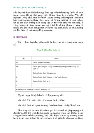 DINH DÛÚÄNG VAÂ AN TOAÂN THÛÅC PHÊÍM                                                                 134


vêîn duy trò àûúåc bònh thûúâng. Tuy vêåy nïëu tònh traång thiïëu iöët quaá
trêìm troång thò coá thïí xuêët hiïån thiïíu nùng tuyïën giaáp. Vêën àïì
nghiïm troång nhêët cuãa thiïëu iöët laâ aãnh hûúãng àïën sûå phaát triïín cuãa
baâo thai. Ngûúâi ta thêëy rùçng, nïëu chïë àöå ùn thúâi kyâ coá thai ngheâo
iöët coá thïí aãnh hûúãng àïën nùng lûåc trñ tuïå cuãa àûáa con sau naây. úã
vuâng bûúáu cöí nùång ngoaâi möåt söë ñt treã bõ chûáng thiïíu trñ coân coá
nhiïìu treã khaác khaã nùng phaát triïín trñ tuïå keám. Àiïìu àoá aãnh hûúâng
rêët lúán àïën. caá möåt cöång àöìng sau naây.


B. PHÊN LOAÅI

           Caách phên loaåi àún giaãn nhêët laâ dûåa vaâo kñch thûúác cuãa bûúáu
cöí.

                                      Baãng 6. Phên loaåi bûúáu cöí



                Àöå                                              Mö taã

       Oa                       Tuyïën giaáp bònh thûúâng

       Ob                       Tuyïën giaái traång to, khöng bònh thûúâng nhng cha nhòn thêëy khi
                                ngûãa cöí

                                Bûúáu cöí nhòn thêëy khi ngûãa àêìu

       1                        Bûúáu cöí nhòn thêëy khi àêìu úã t thïë bònh thûúâng

       2                        Bûúáu cöí nhòn thêëy tûâ xa

       3

       Khi coá cuåc thò ghi thïm kñ hiïåu N, vñ duå àöå 2N


           Ngûúâi ta goåi laâ bïånh bûúáu cöí àõa phûúng khi:

           - Ñt nhêët 5% thiïëu niïn coá bûúáu cöí àöå 1 trúã lïn.

           - Ñt nhêët 30% söë ngûúâi trûúãng thaânh coá bûúáu coá àöå Ob trúã lïn.

      ÚÃ nhûäng núi coá trïn 5% söë em gaái 12-14 tuöíi coá giaáp traång phò
àaåi (tûâ àöå Ob trúã lïn) àoâi hoãi phaãi coá chûúng trònh can thiïåp. úá caác
vuâng coá bûúáu cöí àõa phûúâng, caác biïíu hiïån lêm saâng thûúâng xuêët
hiïån úã caác em gaái hún laâ caác em trai. úã nûä giúái do nhu cêìu iöët tùng
 