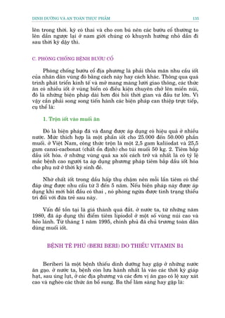 DINH DÛÚÄNG VAÂ AN TOAÂN THÛÅC PHÊÍM                                         135


lïn trong thúâi. kyâ coá thai vaâ cho con buá nïn caác bûúáu cöí thûúâng to
lïn dêìn ngûúåc laåi úã nam giúái chuáng coá khuynh hûúáng nhoã dêìn ài
sau thúâi kyâ dêåy thò.


C. PHOÂNG CHÖËNG BÏÅNH BÛÚÁU CÖÍ

      Phoâng chöëng bûúáu cöí àõa phûúng laâ phaãi thoãa maän nhu cêìu iöët
cuãa nhaän dên vuâng àoá bùçng caách naây hay caách khaác. Thöng qua quaá
trònh phaát triïín kinh tïë vaâ múã mang maâng lûúái giao thöng, caác thûác
ùn coá nhiïìu iöët úã vuâng biïín coá àiïìu kiïån chuyïn chúã lïn miïìn nuái,
àoá laâ nhûäng biïån phaáp daâi hún àoâi hoãi thúâi gian vaâ àêìu tû lúán. Vò
vêåy cêìn phaãi song song tiïën haânh caác biïån phaáp can thiïåp trûåc tiïëp,
cuå thïí laâ:

     1. Tröån iöët vaâo muöëi ùn

     Àoá laâ biïån phaáp àaä vaâ àang àûúåc aáp duång coá hiïåu quaã úã nhiïìu
nûúác. Mûác thñch húåp laâ möåt phêìn iöët cho 25.000 àïën 50.000 phêìn
muöëi. úã Viïåt Nam, cöng thûác tröån laâ möåt 2,5 gam kaliiodat vaâ 25,5
gam canxi-cacbonat (chêët öín àõnh) cho tuái muöëi 50 kg. 2. Tiïm bùæp
dêìu iöët hoáa. úã nhûäng vuâng quaá xa xöi caách trúã vaâ nhêët laâ coá tyã lïå
mùæc bïånh cao ngûúâi ta aáp duång phûúng phaáp tiïm bùæp dêìu iöët hoáa
cho phuå nûä úã thúâi kyâ sinh àeã.

     Nhúâ chêët iöët trong dêìu hêëp thuå chêåm nïn möîi lêìn tiïm coá thïí
àaáp ûáng àûúåc nhu cêëu tûâ 3 àïën 5 nùm. Nïëu biïån phaáp naây àûúåc aáp
duång khi múái bùæt àêìu coá thai , noá phoâng ngûâa àûúåc tònh traång thiïíu
trò àöëi vúái àûáa treã sau naây.

     Vêën àïì töìn taåi laâ giaá thaânh quaá àùæt. úã nûúác ta, tûâ nhûäng nùm
1980, àaä aáp duång thñ àiïím tiïm lipiodol úã möåt söë vuâng nuái cao vaâ
heão laánh. Tûâ thaáng 1 nùm 1995, chñnh phuã àaä chuã trûúng toaân dên
duâng muöëi iöët.


       BÏÅNH TÏ PHUÂ (BERI BERI) DO THIÏËU VITAMIN B1


      Beriberi laâ möåt bïånh thiïëu dinh dûúäng hay gùåp úã nhûäng nûúác
ùn gaåo. úã nûúác ta, bïånh coân lûu haânh nhêët laâ vaâo caác thúâi kyâ giaáp
haåt, sau uáng luåt, úã caác àõa phûúng vaâ caác àún võ ùn gaåo coá lïå xay xaát
cao vaâ ngheâo caác thûác ùn böí sung. Ba thïí lêm saâng hay gùåp laâ:
 