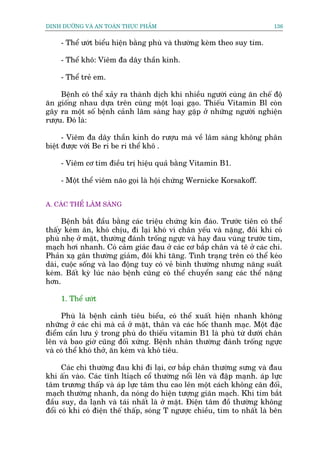 DINH DÛÚÄNG VAÂ AN TOAÂN THÛÅC PHÊÍM                                       136


     - Thïí ûúát biïíu hiïån bùçng phuâ vaâ thûúâng keâm theo suy tim.

     - Thïí khö: Viïm àa dêy thêìn kinh.

     - Thïí treã em.

     Bïånh coá thïí xaãy ra thaânh dõch khi nhiïìu ngûúâi cuâng ùn chïë àöå
ùn giöëng nhau dûåa trïn cuâng möåt loaåi gaåo. Thiïëu Vitamin Bl coân
gêy ra möåt söë bïånh caãnh lêm saâng hay gùåp úã nhûäng ngûúâi nghiïån
rûúåu. Àoá laâ:

      - Viïm àa dêy thêìn kinh do rûúåu maâ vïì lêm saâng khöng phên
biïåt àûúåc vúái Be ri be ri thïí khö .

     - Viïm cú tim àiïìu trõ hiïåu quaã bùçng Vitamin B1.

     - Möåt thïí viïm naäo goåi laâ höåi chûáng Wernicke Korsakoff.


A. CAÁC THÏÍ LÊM SAÂNG

      Bïånh bùæt àêìu bùçng caác triïåu chûáng kñn àaáo. Trûúác tiïn coá thïí
thêëy keám ùn, khoá chõu, ài laåi khoá vò chên yïëu vaâ nùång, àöi khi coá
phuâ nheå úã mùåt, thûúâng àaánh tröëng ngûåc vaâ hay àau vuâng trûúác tim,
maåch húi nhanh. Coá caãm giaác àau úã caác cú bùæp chên vaâ tï úã caác chi.
Phaãn xaå gên thûúâng giaãm, àöi khi tùng. Tònh traång trïn coá thïí keáo
daâi, cuöåc söëng vaâ lao àöång tuy coá veã bònh thûúâng nhûng nùng suêët
keám. Bêët kyâ luác naâo bïånh cuäng coá thïí chuyïín sang caác thïí nùång
hún.

     1. Thïí ûúát

     Phuâ laâ bïånh caãnh tiïu biïíu, coá thïí xuêët hiïån nhanh khöng
nhûäng úã caác chi maâ caã úã mùåt, thên vaâ caác höëc thanh maåc. Möåt àùåc
àiïím cêìn lûu yá trong phuâ do thiïëu vitamin B1 laâ phuâ tûâ dûúái chên
lïn vaâ bao giúâ cuäng àöëi xûáng. Bïånh nhên thûúâng àaánh tröëng ngûåc
vaâ coá thïí khoá thúã, ùn keám vaâ khoá tiïu.

      Caác chi thûúâng àau khi ài laåi, cú bùæp chên thûúâng sûng vaâ àau
khi êën vaâo. Caác tônh ltóaåch cöí thûúâng nöíi lïn vaâ àêåp maånh. aáp lûåc
têm trûúng thêëp vaâ aáp lûåc têm thu cao lïn möåt caách khöng cên àöëi,
maåch thûúâng nhanh, da noáng do hiïån tûúång giaän maåch. Khi tim bùæt
àêìu suy, da laånh vaâ taái nhêët laâ úã mùåt. Àiïån têm àöì thûúâng khöng
àöíi coá khi coá àiïån thïë thêëp, soáng T ngûúåc chiïìu, tim to nhêët laâ bïn
 