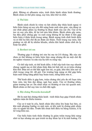 DINH DÛÚÄNG VAÂ AN TOAÂN THÛÅC PHÊÍM                                           137


phaãi. Khöng coá albumin niïåu, tinh thêìn bïånh nhên bònh thûúâng.
Bïånh nhên coá thïí phuâ nùång, suy tim, khoá thúã vaâ chïët.

     2. Thïí khö

     Bïånh caãnh chñnh laâ viïm vaâ liïåt nhiïìu dêy thêìn kinh ngoaåi vi
biïíu hiïån bùng sûå suy yïëu àöëi xûáng hoùåc mêët caãm giaác, vêån àöång vaâ
caác chûác phêån phaãn xaå thûúâng laâ àoaån dûúái cuãa caác chi. Caác cú bõ
teo vaâ suy yïëu dêìn, ài laåi trúã nïn khoá khùn. Bïånh nhên gêìy moân,
luác àêìu phaãi chöëng gêåy vaâ cuöëi cuâng khöng ài laåi àûúåc ñt khi gùåp
biïíu hiïån úã thêìn kinh trung ûúng. Bïånh mang tñnh chêët kinh diïîn
vaâ coá thïí lui khi chïë àöå ùn àûúåc caãi thiïån. Tònh traång suy moân, liïåt
giûúâng vaâ rêët dïî bõ nhiïîm khuêín, nhiïìu khi bïånh nhên chïët do lyå
hoùåc lao phöíi.

     3. Beriberi treã em

     Thûúâng gùåp úã nhûäng treã coân buá meå tûâ 2-5 thaáng. Meå cuãa caác
chaáu coá thïí khöng coá biïíu hiïån lêm saâng nhûng àaä ùn möåt chïë àöå
ùn ngheâo vitamin vaâ sûäa cuãa hoå tiïët ra cuäng vêåy.

     Coá thïí cêëp tñnh, coá thïí kinh diïîn. úã thïí cêëp tñnh tim suy nhanh
choáng: ngûúâi meå coá thïí nhêån thêëy àûáa treã bûát rûát vaâ coá triïåu chûáng
khoá thúã. Àûáa treã coá thïí àöåt ngöåt tñm taái, co giêåt, khoá thúã, hön mï vaâ
chïët trong voâng 24 -48 giúâ. Caác trûúâng húåp nùång coá thïí gùåp biïíu
hiïån mêët tiïëng tûâng phêìn hay hoaân toaân, tiïëng khoác rïn ró. .

     Thïí kinh diïîn ñt gùåp hún, triïåu chûáng chuã yïëu do röëi loaån tiïu
hoáa: nön, taáo boán dai dùæng, nguã hay quêëy. Caác cú thûúâng nhaäo,
giaãm trûúng lûåc cú. Da nhúåt nhaåt vaâ thûúâng coá tñm taái quanh möi.
Bïånh nhên coá thïí suy tim vaâ chïët àöåt ngöåt.

     4. Höåi chûáng Wernicke-korsakoff

    Àoá laâ möåt höåi chûáng thêìn kinh - tinh thêìn hay gùåp úã bïånh nhên
nghiïån rûúåu do thiïëu tiamin.

     Caác cú úá mùåt bõ yïëu, bïånh nhên khoá nhòn lïn hoùåc hai bïn, coá
khi mêët phûúng hûúáng vaâ mïåt moãi, coá khi mùæt bõ chûáng giêåt nhaän
cêìu vaâ ngûúâi laão àaão. Trûúác khi chûa biïët àiïìu trõ bùçng tiamin, tó lïå
tûã vong khaá cao.

     Caác biïíu hiïån tinh thêìn thûúâng laâ giaãm trêìm troång khaã nùng
nhúá vaâ hoåc nhûng caác quaá trònh tû duy khaác laåi ñt bõ aãnh hûúãng. Coá
 