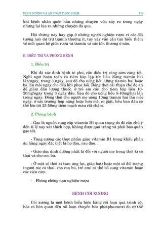 DINH DÛÚÄNG VAÂ AN TOAÂN THÛÅC PHÊÍM                                            138


khi bïånh nhên quïn hùæn nhûäng chuyïån vûâa xaãy ra trong ngaây
nhûng laåi bõa ra nhûäng chuyïån àaä qua.

     Höåi chûáng naây hay gùåp úã nhûäng ngûúâi nghiïån rûúåu vò caác àöëi
tûúång naây dûå trûä tiamin thûúâng ñt, tuy vêåy vêîn cêìn tòm hiïíu thïm
vïì möëi quan hïå giûäa rûúåu vaâ tiamin vaâ caác töín thûúng úã naäo.


B. ÀIÏÌU TRÕ VAÂ PHOÂNG BÏÅNH

     1. Àiïìu trõ

      Khi àaä xaác àõnh bïånh tï phuâ, cêìn àiïìu trõ caâng súám caâng töët.
Nghó ngúi hoaân toaân vaâ tiïm bùæp lêåp tûác liïìu 25mg tiamin hai
lêìn/ngaây, trong 3 ngaây, sau àöí cho uöëng liïìu 10mg tiamin hai hoùåc
ba lêìn möîi ngaây cho àïën khi phuåc höìi. Àöìng thúâi caãi thiïån chïë àöå ùn
àïí giaãm dêìn lûúång thuöëc. úã treã em cêìn cho tiïm bùæp liïìu 10-
20mg/ngaây trong 3 ngaây àêìu. Sau àoá cho uöëng liïìu 5-10mg/hai lêìn
trong ngaây. Àöìng thúâi cho ngûúâi meå uöëng 10mg tiamin hai lêìn möîi
ngaây. úã caác trûúâng húåp nùång hoùåc hún mï, co giêåt, liïìu ban àêu coá
thïí lïn túái 25-50mg tiïm maåch maáu rêët chêåm.

     2. Phoâng bïånh

     - Gaåo laâ nguöìn cung cêëp vitamin B1 quan troång do àoá cêìn chuá yá
àïën tó lïå xay xaát thñch húåp, khöng àûúåc quaá trùæng vaâ phaãi baão quaãn
gaåo töët.

    - Tùng cûúâng caác thûåc phêím giaâu vitamin B1 trong khêíu phêìn
ùn hùçng ngaây àùåc biïåt laâ hoå àêåu, rau àêåu. .

     - Giaáo duåc dinh dûúäng nhêët laâ àöëi vúái ngûúâi meå trong thúâi kò coá
thai vaâ cho con buá.

      - ÚÃ möåt söë thúâi kò (sau uáng luåt, giaáp haåt) hoùåc möåt söë àöëi tûúång
(ngûúâi meå coá thai, cho con buá, treã em) coá thïí böí sung vitamin hoùåc
caác viïn caám.

     - Phoâng chöëng naån nghiïån rûúåu


                                  BÏÅNH COÂI XÛÚNG

     Coâi xûúng laâ möåt bïånh biïíu hiïån bùçng röëi loaån quaá trònh cöåt
hoáa coá liïn quan àïën röëi loaån chuyïín hoáa photpho-canxi do cú thïí
 