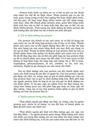 DINH DÛÚÄNG VAÂ AN TOAÂN THÛÅC PHÊÍM                                           13


      - Protein kñch thñch sûå theâm ùn vaâ vò thïë noá giûä vai troâ chñnh
tiïëp nhêån caác chïë àöå ùn khaác nhau. Thiïëu protein gêy ra caác röëi
loaån quan troång trong cú thïí nhû ngûâng lúán hoùåc chêåm phaát triïín,
múä hoáa gan, röëi loaån hoaåt àöång nhiïìu tuyïën nöåi tiïët (giaáp traång,
sinh duåc), thay àöíi thaânh phêìn protein maáu, giaãm khaã nùng miïîn
dõch sinh hoåc cuãa cú thïí vaâ tùng tñnh caãm thuå cuãa cú thïí vúái caác
bïånh nhiïîm khuêín. Tònh traång suy dinh dûúäng do thiïëu protein àaä
aãnh hûúãng àïën sûác khoãe treã em úã nhiïìu núi trïn thïë giúái.

     2. Giaá trõ dinh dûúäng cuãa protein

      Caác protein cêëu thaânh tûâ caác axit amin vaâ cú thïí sûã duång caác
axit amin ùn vaâo àïí töíng húåp protein cuãa tïë baâo vaâ töí chûác. Thaânh
phêìn axit amin cuãa cú thïí ngûúâi khöng thay àöíi vaâ cú thïí chó tiïëp
thu möåt lûúång caác axit amin hùçng àõnh vaâo muåc àñch xêy dûång vaâ
taái taåo töí chûác. Trong tûå nhiïn khöng coá loaåi protein thûác ùn naâo coá
thaânh phêìn hoaân toaân giöëng vúái thaânh phêìn axit amin cuãa cú thïí.
Do àoá àïí àaáp ûáng nhu cêìu cú thïí cêìn phöëi húåp caác loaåi protein thûác
ùn àïí coá thaânh phêìn axit amin cên àöëi nhêët. Coá 8 axit amin cú thïí
khöng töí húåp àûúåc hoùåc chó töíng húåp möåt lûúång rêët ñt. Àoá laâ lizin,
tryptophan, phenynalaninin, lú xin, izolúxin, va lin, treo nin,
metionin. Ngûúâi ta goåi chuáng laâ caác axit amin cêìn thiïët.

      Giaá trõ dinh dûúäng möåt loaåi protein cao khi thaânh phêìn axit
amin cêìn thiïët trong àoá cên àöëi vaâ ngûúåc laåi. Caác loaåi protein nguöìn
göëc àöång vêåt (thõt, caá, trûáng, sûäa) coá giaá trõ dinh dûúäng cao, coân caác
loaåi protein thûåc vêåt coá giaá trõ dinh dûúäng thêëp hún. Biïët phöëi húåp
caác nguöìn protein thûác ùn húåp lyá seä taåo nïn giaá trõ dinh dûúäng cao
cuãa khêíu phêìn. Vñ duå gaåo, ngö, mò ngheâo lizin coân àêåu tûúng, laåc,
vûâng haâm lûúång lyzin cao, khi phöëi húåp gaåo hoùåc mò hoùåc ngö vúái
àêåu tûúng, vûâng, laåc seä taåo nïn protein khêíu phêìn coá giaá trõ dinh
dûúäng cao hún caác protein àún leã .

     3. Nguöìn protein trong thûåc phêím

    - Thûåc phêím nguöìn göëc àöång vêåt (thõt, caá, trûáng, sûäa) laâ nguöìn
protein quyá, nhiïìu vïì söë lûúång, vaâ cên àöëi hún vïì thaânh phêìn vaâ
àêåm àöå axit amin cêìn thiïët cao.

      - Thûåc phêím nguöìn göëc thûåc vêåt (àêåu tûúng, gaåo, mò, ngö, caác
loaåi àêåu khaác...) laâ nguöìn protein quan troång. Haâm lûúång axit amin
cêìn thiïët cao trong àêåu tûúng coân caác loaåi khaác thò haâm lûúång axit
amin cêìn thiïët khöng cao, tó lïå caác axit amin keám cên àöëi hún so vúái
 