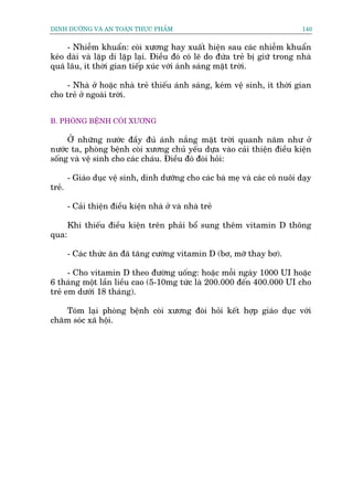 DINH DÛÚÄNG VAÂ AN TOAÂN THÛÅC PHÊÍM                                           140


     - Nhiïîm khuêín: coâi xûúng hay xuêët hiïån sau caác nhiïîm khuêín
keáo daâi vaâ lùåp di lùåp laåi. Àiïìu àoá coá leä do àûáa treã bõ giûä trong nhaâ
quaá lêu, ñt thúâi gian tiïëp xuác vúái aánh saáng mùåt trúâi.

     - Nhaâ úã hoùåc nhaâ treã thiïëu aánh saáng, keám vïå sinh, ñt thúâi gian
cho treã úã ngoaâi trúâi.


B. PHOÂNG BÏÅNH COÂI XÛÚNG

     ÚÃ nhûäng nûúác àêìy àuã aánh nùæng mùåt trúâi quanh nùm nhû úã
nûúác ta, phoâng bïånh coâi xûúng chuã yïëu dûåa vaâo caãi thiïån àiïìu kiïån
söëng vaâ vïå sinh cho caác chaáu. Àiïìu àoá àoâi hoãi:

        - Giaáo duåc vïå sinh, dinh dûúäng cho caác baâ meå vaâ caác cö nuöi daåy
treã.

        - Caãi thiïån àiïìu kiïån nhaâ úã vaâ nhaâ treã

        Khi thiïëu àiïìu kiïån trïn phaãi böí sung thïm vitamin D thöng
qua:

        - Caác thûác ùn àaä tùng cûúâng vitamin D (bú, múä thay bú).

      - Cho vitamin D theo àûúâng uöëng: hoùåc möîi ngaây 1000 UI hoùåc
6 thaáng möåt lêìn liïìu cao (5-10mg tûác laâ 200.000 àïën 400.000 UI cho
treã em dûúái 18 thaáng).

   Toám laåi phoâng bïånh coâi xûúng àoâi hoãi kïët húåp giaáo duåc vúái
chùm soác xaä höåi.
 