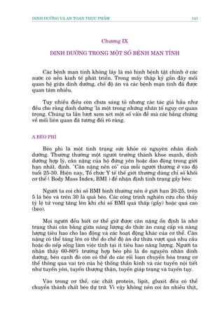 DINH DÛÚÄNG VAÂ AN TOAÂN THÛÅC PHÊÍM                                       141




                                Chûúng IX

        DINH DÛÚÄNG TRONG MÖÅT SÖË BÏÅNH MAÅN TÑNH


     Caác bïånh maån tñnh khöng lêy laâ mö hònh bïånh têåt chñnh úã caác
nûúác coá nïìn kinh tïë phaát triïín. Trong mêëy thêåp kyã gêìn àêy möëi
quan hïå giûäa dinh dûúäng, chïë àöå ùn vaâ caác bïånh maån tñnh àaä àûúåc
quan têm nhiïìu.

     Tuy nhiïìu àiïìu coân chûa saáng toã nhûng caác taác giaã hêìu nhû
àïìu cho rùçng dinh dûúäng 'laâ möåt trong nhûäng nhên töë nguy cú quan
troång. Chuáng ta lêìn lûúåt xem xeát möåt söë vêën àïì maâ caác bùçng chûáng
vïì möëi liïn quan àaä tûúng àöëi roä raâng.


A.BEÁO PHÒ

      Beáo phò laâ möåt tònh traång sûác khoãe coá nguyïn nhên dinh
dûúäng. Thûúâng thûúâng möåt ngûúâi trûúãng thaânh khoe maånh, dinh
dûúäng húåp lyá, cên nùång cuãa höå àûáng yïn hoùåc dao àöång trong giúái
haån nhêët. àõnh. "Cên nùång nïn coá" cuãa möîi ngûúâi thûúâng úã vaâo àöå
tuöíi 25-30. Hiïån nay, Töí chûác Y tïë thïë giúái thûúâng duâng chó söë khöëi
cú thïí ( Body Mass Index, BMI ) àïí nhêån àõnh tònh traång gêìy beáo:

      Ngûúâi ta coi chó söë BMI bònh thûúâng nïn úã giúái haån 20-25, trïn
5 laâ beáo vaâ trïn 30 laâ quaá beáo. Caác cöng trònh nghiïn cûáu cho thêëy
tyã lïå tûã vong tùng lïn khi chó söë BMI quaá thêëp (gêìy) hoùåc quaá cao
(beáo).

     Moåi ngûúâi àïìu biïët cú thïí giûä àûúåc cên nùång öín àõnh laâ nhúâ
traång thaái cên bùçng giûäa nùng lûúång do thûác ùn cung cêëp vaâ naâng
lûúång tiïu hao cho lao àöång vaâ caác hoaåt àöång khaác cuãa cú thïí. Caán
nùång coá thïí tùng lïn coá thïí do chïë àöå ùn dû thûâa vûúåt quaá nhu cêìu
hoùåc do nïëp söëng laâm viïåc tônh taåi ñt tiïu hao nùng lûúång. Ngûúâi ta
nhêån thêëy 60-80% trûúâng húåp beáo phò laâ do nguyïn nhên dinh
dûúäng, bïn caånh àoá coân coá thïí do caác röëi loaån chuyïín hoáa trang cú
thïí thöng qua vai troâ cuãa hïå thöëng thêìn kinh vaâ caác tuyïën nöåi tiïët
nhû tuyïën yïn, tuyïën thûúång thêån, tuyïën giaáp traång vaâ tuyïën tuåy.

    Vaâo trong cú thïí, caác chêët protein, lipit, gluxit àïìu coá thïí
chuyïín thaânh chêët beáo dûå trûä. Vò vêåy khöng nïn coi ùn nhiïìu thõt,
 