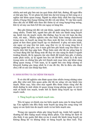 DINH DÛÚÄNG VAÂ AN TOAÂN THÛÅC PHÊÍM                                          142


nhiïìu múä múái gêy beáo maâ ùn quaá thûâa chêët böåt, àûúâng, àöì ngoåt àïìu
coá thïí gêy beáo. Võ trñ phên böë chêët beáo dûå trûâ trong cú thïí cuäng coá yá
nghôa sûác khoãe quan troång. Ngûúâi ta nhêån thêëy chêët beáo têåp trung
nhiïìu úã buång (beáo buång) khöng töët àöëi vúái sûác khoãe. Vò vêåy bïn caånh
theo doäi chó söë BMI nïn theo doäi thïm tyã söë voâng buång/voâng möng,
khi tyã söë naây cao hún 0,8 thò caác nguy cú tùng lïn.

     Beáo phò khöng töët àöëi vúái sûác khoãe, ngûúâi caâng beáo caác nguy cú
caâng nhiïìu. Trûúác hïët, ngûúâi beáo phò dïî mùæc caác bïånh tùng huyïët
aáp, bïånh tim do maåch vaânh, àaái àûúâng, hay bõ caác röëi loaån daå daây
ruöåt, soãi mêåt... Nhiïìu nghiïn cûáu cho thêëy haâm lûúång cholesterol
trong maáu vaâ huyïët aáp tùng lïn theo mûác àöå beáo vaâ khi cên nùång
giaãm seä keáo theo giaãm huyïët aáp vaâ cholesrol. úã phuå nûä maän kinh,
caác nguy cú ung thû tuái mêåt, ung thû vuá vaâ tûã cung tùng lïn úã
nhûäng ngûúâi beáo phò, coân úã nam giúái beáo phò bïånh ung thû thêån vaâ
tuyïën tiïìn liïåt hay gùåp hún. Thûåc hiïån möåt chïë àöå ùn uöëng húåp lyá
vaâ hoaåt àöång thïí lûåc àuáng mûác àïí duy trò cên nùång öín àõnh úã ngûúâi
trûúãng thaânh, àoá laâ nguyïn tùæc cêìn thiïët àïí traánh beáo phò. úã nhiïìu
nûúác phaát triïín, tyã lïå ngûúâi beáo lïn túái 30-40%, nhêët laâ úã àöå tuöíi
trung niïn vaâ chöëng beáo phò trúã thaânh möåt muåc tiïu sûác khoãe cöång
àöìng quan troång. úã Viïåt nam, tyã lïå ngûúâi beáo coân thêëp nhûng coá
khuynh hûúáng gia tùng nhêët laâ úã caác àö thõ. Àoá laâ àiïìu cêìn àûúåc
chuá yá àïí coá caác can thiïåp kõp thúâi.


B. DINH DÛÚÄNG VAÂ CAÁC BÏÅNH TIM MAÅCH

     Ñt coá chuã àïì nghiïn cûáu àûúåc quan têm nhiïìu trong nhûäng nùm
gêìn àêy nhû möëi liïn quan giûäa chïë àöå ùn uöëng vúái caác bïånh tim
maåch. Hiïån nay, hêìu nhû moåi ngûúâi àïìu thûâa nhêån rùçng chïë àöå
dinh dûúäng laâ möåt nhên töë quan troång trong phoâng ngûâa vaâ xûã trñ
möåt söë bïånh tim maåch, trûúác hïët laâ bïånh tùng huyïët aáp vaâ bïånh
maåch vaânh.

     1. Tùng huyïët aáp vaâ bïånh maåch naäo.

     Yïëu töë nguy cú chñnh cuãa tai biïën maåch maáu naäo laâ tùng huyïët
aáp. Caác nghiïn cûáu àïìu thêëy mûác huyïët aáp tùng lïn song song vúái
nguy cú caác lïånh tim do maåch vaânh vaâ tai biïën maåch naäo.

    Trong caác nguyïn nhên gêy tùng huyïët aáp, trûúác hïët ngûúâi ta
thûúâng kïí àïën lûúång muöëi trong khêíu phêìn. Caác thöëng kï dõch tïî
cho thêëy úã caác quêìn thïí dên cû ùn ñt muöëi thò bïånh tùng huyïët aáp
khöng àaáng kïí vaâ khöng thêëy coá bùng huyïët aáp theo tuöíi. Tuy
 