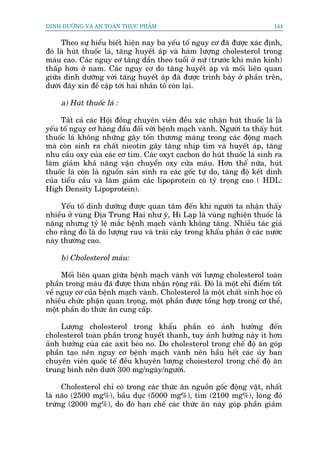 DINH DÛÚÄNG VAÂ AN TOAÂN THÛÅC PHÊÍM                                       144


     Theo sûå hiïíu biïët hiïån nay ba yïëu töë nguy cú àaä àûúåc xaác àõnh,
àoá laâ huát thuöëc laá, tùng huyïët aáp vaâ haâm lûúång cholesterol trong
maáu cao. Caác nguy cú tùng dêìn theo tuöíi úã nûä (trûúác khi maän kinh)
thêëp hún úã nam. Caác nguy cú do tùng huyïët aáp vaâ möëi liïn quan
giûäa dinh dûúäng vúái tùng huyïët aáp àaä àûúåc trònh baây úã phêìn trïn,
dûúái àêy xin àïì cêåp túái hai nhên töë coân laåi.

     a) Huát thuöëc laá :

     Têët caã caác Höåi àöìng chuyïn viïn àïìu xaác nhêån huát thuöëc laá laâ
yïëu töë nguy cú haâng àêìu àöëi vúái bïånh maåch vaânh. Ngûúâi ta thêëy huát
thuöëc laá khöng nhûäng gêy töën thûúng maâng trong caác àöång maåch
maâ coân sinh ra chêët nieotin gêy tùng nhõp tim vaâ huyïët aáp, tùng
nhu cêìu oxy cuãa caác cú tim. Caác oxyt cacbon do huát thuöëc laá sinh ra
laâm giaãm khaã nùng vêån chuyïín oxy cûãa maáu. Hún thïë nûäa, huát
thuöëc laá coân laâ nguöìn saãn sinh ra caác göëc tûå do, tùng àöå kïët dñnh
cuãa tiïíu cêìu vaâ laâm giaãm caác lipoprotein coá tyã troång cao ( HDL:
High Density Lipoprotein).

     Yïëu töë dinh dûúäng àûúåc quan têm àïën khi ngûúâi ta nhêån thêëy
nhiïìu úã vuâng Àõa Trung Hai nhû yá, Hi Laåp laâ vuâng nghiïån thuöëc laá
nùång nhûng tyã lïå mùæc bïånh maåch vaânh khöng tùng. Nhiïìu taác giaã
cho rùçng àoá laâ do lûúång rau vaâ traái cêy trong khêíu phêìn úã caác nûúác
naây thûúâng cao.

     b) Cholesterol maáu:

     Möëi liïn quan giûäa bïånh maåch vaânh vúái lûúång cholesterol toaân
phêìn trong maáu àaä àûúåc thûâa nhêån röång raäi. Àoá laâ möåt chó àiïím töët
vïì nguy cú cuãa bïånh maåch vaânh. Cholesterol laâ möåt chêët sinh hoåc coá
nhiïìu chûác phêån quan troång, möåt phêìn àûúåc töíng húåp trong cú thïí,
möåt phêìn do thûác ùn cung cêëp.

     Lûúång cholesterol trong khêíu phêìn coá aãnh hûúãng àïën
cholesterol toaân phêìn trong huyïët thanh, tuy aãnh hûúãng naây ñt hún
aãnh hûúãng cuãa caác axit beáo no. Do cholesterol trong chïë àöå ùn goáp
phêìn taåo nïn nguy cú bïånh maåch vaânh nïn hêìu hïët caác uãy ban
chuyïn viïn quöëc tïë àïìu khuyïn lûúång choòesterol trong chïë àöå ùn
trung bònh nïn dûúái 300 mg/ngaây/ngûúâi.

     Cholesterol chó coá trong caác thûác ùn nguöìn göëc àöång vêåt, nhêët
laâ naäo (2500 mg%), bêìu duåc (5000 mg%), tim (2100 mg%), loâng àoã
trûáng (2000 mg%), do àoá haån chïë caác thûác ùn naây goáp phêìn giaãm
 