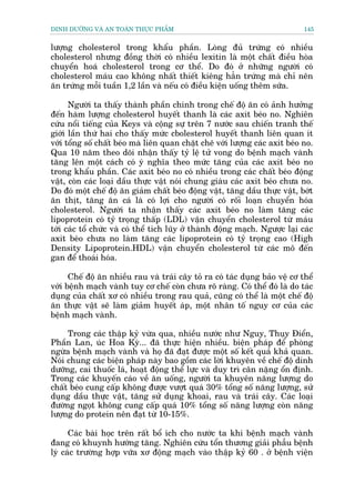 DINH DÛÚÄNG VAÂ AN TOAÂN THÛÅC PHÊÍM                                           145


lûúång cholesterol trong khêíu phêìn. Loâng àuã trûáng coá nhiïìu
cholesterol nhûng àöìng thúâi coá nhiïìu lexitin laâ möåt chêët àiïìu hoâa
chuyïín hoaá cholesterol trong cú thïí. Do àoá úã nhûäng ngûúâi coá
cholesterol maáu cao khöng nhêët thiïët kiïng hùèn trûáng maâ chó nïn
ùn trûáng möîi tuêìn 1,2 lêìn vaâ nïëu coá àiïìu kiïån uöëng thïm sûäa.

      Ngûúâi ta thêëy thaânh phêìn chñnh trong chïë àöå ùn coá aãnh hûúãng
àïën haâm lûúång cholesterol huyïët thanh laâ caác axit beáo no. Nghiïn
cûáu nöíi tiïëng cuãa Keys vaâ cöång sûå trïn 7 nûúác sau chiïën tranh thïë
giúái lêìn thûá hai cho thêëy mûác cbolesterol huyïët thanh liïn quan ñt
vúái töíng söë chêët beáo maâ liïn quan chùåt cheä vúái lûúång caác axit beáo no.
Qua 10 nùm theo doäi nhêån thêëy tyã lïå tûã vong do bïånh maåch vaânh
tùng lïn möåt caách coá yá nghôa theo mûác tùng cuãa caác axit beáo no
trong khêíu phêìn. Caác axit beáo no coá nhiïìu trong caác chêët beáo àöång
vêåt, coân caác loaåi dêìu thûåc vêåt noái chung giaâu caác axit beáo chûa no.
Do àoá möåt chïë àöå ùn giaãm chêët beáo àöång vêåt, tùng dêìu thûåc vêåt, búát
ùn thõt, tùng ùn caá laâ coá lúåi cho ngûúâi coá röëi loaån chuyïín hoáa
cholesterol. Ngûúâi ta nhêån thêëy caác axit beáo no laâm tùng caác
lipoprotein coá tyã troång thêëp (LDL) vêån chuyïín cholesterol tûâ maáu
túái caác töí chûác vaâ coá thïí tñch luäy úã thaânh àöång maåch. Ngûúåc laåi caác
axit beáo chûa no laâm tùng caác lipoproteòn coá tyã troång cao (High
Density Lipoprotein.HDL) vêån chuyïín cholesterol tûâ caác mö àïën
gan àïí thoaái hoáa.

      Chïë àöå ùn nhiïìu rau vaâ traái cêy toã ra coá taác duång baão vïå cú thïí
vúái bïånh maåch vaânh tuy cú chïë coân chûa roä raâng. Coá thïí àoá laâ do taác
duång cuãa chêët xú coá nhiïìu trong rau quaã, cuäng coá thïí laâ möåt chïë àöå
ùn thûåc vêåt seä laâm giaãm huyïët aáp, möåt nhên töë nguy cú cuãa caác
bïånh maåch vaânh.

     Trong caác thêåp kyã vûâa qua, nhiïìu nûúác nhû Nguy, Thuåy Àiïín,
Phêìn Lan, uác Hoa Kyâ... àaä thûåc hiïån nhiïìu. biïån phaáp àïí phoâng
ngûâa bïånh maåch vaânh vaâ hoå àaä àaåt àûúåc möåt söë kïët quaã khaã quan.
Noái chung caác biïån phaáp naây bao göìm caác lúâi khuyïn vïì chïë àöå dinh
dûúäng, cai thuöëc laá, hoaåt àöång thïí lûåc vaâ duy trò cên nùång öín àõnh.
Trong caác khuyïën caáo vïì ùn uöëng, ngûúâi ta khuyïn nùng lûúång do
chêët beáo cung cêëp khöng àûúåc vûúåt quaá 30% töíng söë nùng lûúång, sûã
duång dêìu thûåc vêåt, tùng sûã duång khoai, rau vaâ traái cêy. Caác loaåi
àûúâng ngoåt khöng cung cêëp quaá 10% töíng söë nùng lûúång coân nùng
lûúång do protein nïn àaåt tûâ 10-15%.

      Caác baâi hoåc trïn rêët böí ñch cho nûúác ta khi bïånh maåch vaânh
àang coá khuynh hûúáng tùng. Nghiïn cûáu töín thûúng giaãi phêîu bïånh
lyá caác trûúâng húåp vûäa xú àöång maåch vaâo thêåp kyã 60 . úã bïånh viïån
 