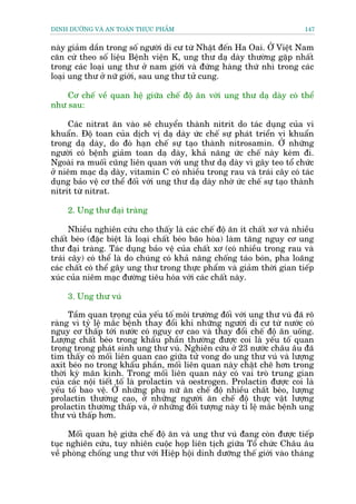 DINH DÛÚÄNG VAÂ AN TOAÂN THÛÅC PHÊÍM                                        147


naây giaãm dêìn trong söë ngûúâi di cû tûâ Nhêåt àïën Ha Oai. ÚÃ Viïåt Nam
cùn cûá theo söë liïåu Bïånh viïån K, ung thû daå daây thûúâng gùåp nhêët
trong caác loaåi ung thû úã nam giúái vaâ àûáng haâng thûá nhò trong caác
loaåi ung thû úã nûä giúái, sau ung thû tûã cung.

    Cú chïë vïì quan hïå giûäa chïë àöå ùn vúái ung thû daå daây coá thïí
nhû sau:

     Caác nitrat ùn vaâo seä chuyïín thaânh nitrit do taác duång cuãa vi
khuêín. Àöå toan cuãa dõch võ daå daây ûác chïë sûå phaát triïín vi khuêín
trong daå daây, do àoá haån chïë sûå taåo thaânh nitrosamin. ÚÃ nhûäng
ngûúâi coá bïånh giaãm toan daå daây, khaã nùng ûác chïë naây keám ài.
Ngoaâi ra muöëi cuäng liïn quan vúái ung thû daå daây vò gêy teo töí chûác
úã niïm maåc daå daây, vitamin C coá nhiïìu trong rau vaâ traái cêy coá taác
duång baão vïå cú thïí àöëi vúái ung thû daå daây nhúâ ûác chïë sûå taåo thaânh
nitrit tûâ nitrat.

     2. Ung thû àaåi traâng

      Nhiïìu nghiïn cûáu cho thêëy laâ caác chïë àöå ùn ñt chêët xú vaâ nhiïìu
chêët beáo (àùåc biïåt laâ loaåi chêët beáo baäo hoâa) laâm tùng nguy cú ung
thû àaåi traâng. Taác duång baão vïå cuãa chêët xú (coá nhiïìu trong rau vaâ
traái cêy) coá thïí laâ do chuáng coá khaã nùng chöëng taáo boán, pha loaäng
caác chêët coá thïí gêy ung thû trong thûåc phêím vaâ giaãm thúâi gian tiïëp
xuác cuãa niïm maåc àûúâng tiïu hoáa vúái caác chêët naây.

     3. Ung thû vuá

     Têìm quan troång cuãa yïëu töë möi trûúâng àöëi vúái ung thû vuá àaä roä
raâng vò tyã lïå mùæc bïånh thay àöíi khi nhûäng ngûúâi di cû tûâ nûúác coá
nguy cú thêëp túái nûúác coá nguy cú cao vaâ thay àöíi chïë àöå ùn uöëng.
Lûúång chêët beáo trong khêíu phêìn thûúâng àûúåc coi laâ yïëu töë quan
troång trong phaát sinh ung thû vuá. Nghiïn cûáu úã 23 nûúác chêu êu àaä
tòm thêëy coá möëi liïn quan cao giûäa tûã vong do ung thû vuá vaâ lûúång
axit beáo no trong khêíu phêìn, möëi liïn quan naây chùåt cheä hún trong
thúâi kyâ maän kinh. Trong möëi liïn quan naây coá vai troâ trung gian
cuãa caác nöåi tiïët töë laâ prolactin vaâ oestrogen. Prolactin àûúåc coi laâ
yïëu töë bao vïå. ÚÃ nhûäng phuå nûä ùn chïë àöå nhiïìu chêët beáo, lûúång
prolactin thûúâng cao, úã nhûäng ngûúâi ùn chïë àöå thûåc vêåt lûúång
prolactin thûúâng thêëp vaâ, úã nhûäng àöëi tûúång naây tó lïå mùæc bïånh ung
thû vuá thêëp hún.

     Möëi quan hïå giûäa chïë àöå ùn vaâ ung thû vuá àang coân àûúåc tiïëp
tuåc nghiïn cûáu, tuy nhiïn cuöåc hoåp liïn tõch giûäa Töí chûác Chêu êu
vïì phoâng chöëng ung thû vúái Hiïåp höåi dinh dûúäng thïë giúái vaâo thaáng
 