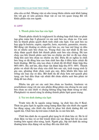 DINH DÛÚÄNG VAÂ AN TOAÂN THÛÅC PHÊÍM                                           14


nhu cêìu cú thïí. Nhûng viïåc coá sùén trong thiïn nhiïn möåt khöëi lûúång
lúán vúái giaá reã nïn protein thûåc vêåt coá vai troâ quan troång àöëi vúái
khêíu phêìn cuãa con ngûúâi.


II. LIPIT

     1. Thaânh phêìn hoáa hoåc cuãa lipit

     Thaânh phêìn chñnh laâ triglyxerit laâ nhûäng húåp chêët hûäu cú phûác
taåp göìm rûúåu bêåc 3 glyxerol vaâ caác axit beáo no, chûa no. Caác axit
beáo laâ thaânh phêìn quyïët àõnh tñnh chêët cûãa lipit. Caác axit beáo no
hay gùåp laâ butirie, capric, caprilic, loric, myristic, panmitie, stearic.
Múä àöång vêåt thûúâng coá nhiïìu axit beáo no, caác loaåi múä loãng vaâ dêìu
ùn coá nhiïìu axit beáo chûa no. Traång thaái cuãa múä nhêët laâ àöå tan
chaãy àûúåc quyïët àõnh búãi thaânh phêìn axit beáo cuãa chuáng. Àöå tan
chaãy cao khi thaânh phêìn axit beáo no chiïëm ûu thïë vaâ àöå tan chaãy
thêëp khi axit beáo chûa no chiïëm ûu thïë. Àiïìu àoá coá nghôa laâ chêët
beáo loãng coá àöå àöìng hoáa cao hún chêët beáo àùåc úã àiïìu kiïån nhiïåt àöå
bònh thûúâng. Múä boâ, cûâu tan chaãy úã nhiïåt àöå 45-50oC àûúåc hêëp thu
86%-88%. Bú, múä lúån, dêìu thûåc vêåt àûúåc hêëp thu 97%- 88%. Thaânh
phêìn vaâ nhiïåt àöå tan chaãy cuãa chêët beáo suác vêåt, tònh traång sinh lyá
gia suác, phûúng thûác chùn nuöi gia suác, àiïìu khiïín khñ hêåu núi
tröìng caác loaåi cêy coá dêìu. Múä dûúái da dïî chaãy hún múä quanh phuã
taång, caác loaåi dêìu thûåc vêåt nhiïåt àúái chûáa nhiïìu axit beáo phên tûá
thêëp dïî tan chaãy.

     Nhiïìu taác giaã coi caác axit beáo chûa no linoleic, linolenic vaâ
arachidonic cuâng vúái caác saãn phêím àöìng phên cuãa chuáng laâ caác axit
beáo chûa no cêìn thiïët vò chuáng khöng töíng húåp àûúåc trong cú thïí.
Photphatit vaâ sterol cuäng laâ nhûäng thaânh phêìn lipit quan troång.

     2. Vai troâ dinh dûúäng cuãa lipit

    Trûúác tiïn àoá laâ nguöìn nùng lûúång, 1g chêët beáo cho 9 Kcal.
Thûác ùn giaâu lipit laâ nguöìn nùng lûúång àêåm àùåc cêìn thiïët cho ngûúâi
lao àöång nùång, cêìn thiïët cho thúâi kò phuåc höìi dinh dûúäng àöëi vúái
ngûúâi öëm. Chêët beáo dûå trûä nùçm úã dûúái da vaâ mö liïn kïët.

     Chêët beáo dûúái da vaâ quanh phuã taång laâ töí chûác baão vïå. Àoá laâ töí
chûác àïåm vaâ baão vïå cú thïí traánh khoãi caác taác àöång bêët lúåi cuãa möi
trûúâng bïn ngoaâi nhû noáng, laånh. Ngûúâi gêìy, lúáp múä dûúái da moãng
thûúâng keám chõu àûång vúái sûå thay àöíi cuãa thúâi tiïët.
 