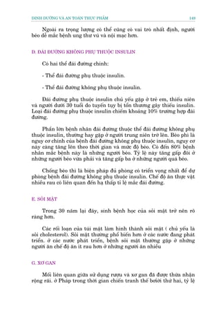 DINH DÛÚÄNG VAÂ AN TOAÂN THÛÅC PHÊÍM                                         149


     Ngoaâi ra troång lûúång coá thïí cuäng coá vai troâ nhêët àõnh, ngûúâi
beáo dïî mùæc bïånh ung thû vuá vaâ nöåi maåc hún.


D. ÀAÁI ÀÛÚÂNG KHÖNG PHUÅ THUÖÅC INSULIN

     Coá hai thïí àaái àûúâng chñnh:

     - Thïí àaái àûúâng phuå thuöåc insulin.

     - Thïí àaái àûúâng khöng phuå thuöåc insulin.

     Àaái àûúâng phuå thuöåc insulin chuã yïëu gùåp úã treã em, thiïëu niïn
vaâ ngûúâi dûúái 30 tuöíi do tuyïën tuåy bõ töín thûúng gêy thiïëu insulin.
Loaåi àaái àûúâng phuå thuöåc insulin chiïëm khoaãng 10% trûúâng húåp àaái
àûúâng.

     Phêìn lúán bïånh nhên àaái àûúâng thuöåc thïí àaái àûúâng khöng phuå
thuöåc insulin, thûúâng hay gùåp úã ngûúâi trung niïn trúá lïn. Beáo phò laâ
nguy cú chñnh cuãa bïånh àaái àûúâng khöng phuå thuöåc insulin, nguy cú
naây caâng tùng lïn theo thúâi gian vaâ mûác àöå beáo. Coá àïën 80% bïånh
nhên mùæc bïånh naây laâ nhûäng ngûúâi beáo. Tyã lïå naây tùng gêëp àöi úã
nhûäng ngûúâi beáo vûâa phaãi vaâ tùng gêëp ba úã nhûäng ngûúâi quaá beáo.

     Chöëng beáo thò laâ biïån phaáp àuã phoâng coá triïín voång nhêët àïí dûå
phoâng bïånh àaái àûúâng khöng phuå thuöåc insulin. Chïë àöå ùn thûåc vêåt
nhiïìu rau coá liïn quan àïën haå thêëp tó lïå mùæc àaái àûúâng.


E. SOÃI MÊÅT

     Trong 30 nùm laåi àêy, sinh bïånh hoåc cuãa soãi mêåt trúã nïn roä
raâng hún.

      Caác röëi loaån cuãa tuái mêåt laâm hònh thaânh soãi mêåt ( chuã yïëu laâ
soãi cholesterol). Soãi mêåt thûúâng phöí biïën hún úã caác nûúác àang phaát
triïín. úã caác nûúác phaát triïín, bïånh soãi mêåt thûúâng gùåp úã nhûäng
ngûúâi ùn chïë àöå ùn ñt rau hún úã nhûäng ngûúâi ùn nhiïìu


G. XÚ GAN

     Möëi liïn quan giûäa sûã duång rûúåu vaâ xú gan àaä àûúåc thûâa nhêån
röång raäi. úã Phaáp trong thúâi gian chiïën tranh thïë búóúái thûá hai, tyã lïå
 
