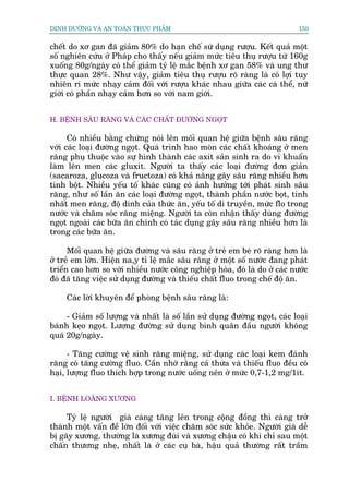 DINH DÛÚÄNG VAÂ AN TOAÂN THÛÅC PHÊÍM                                          150


chïët do xú gan àaä giaãm 80% do haån chïë sûá duång rûúåu. Kïët quaã möåt
söë nghiïn cûáu úã Phaáp cho thêëy nïëu giaãm mûác tiïu thuå rûúåu tûâ 160g
xuöëng 80g/ngaây coá thïí giaãm tyã lïå mùæc bïånh xú gan 58% vaâ ung thû
thûåc quan 28%. Nhû vêåy, giaãm tiïu thuå rûúåu roä raâng laâ coá lúåi tuy
nhiïn ri mûác nhaåy caãm àöëi vúái rûúåu khaác nhau giûäa caác caá thïí, nûä
giúái coá phêìn nhaåy caãm hún so vúái nam giúái.


H. BÏÅNH SÊU RÙNG VAÂ CAÁC CHÊËT ÀÛÚÂNG NGOÅT

      Coá nhiïìu bùçng chûáng noái lïn möëi quan hïå giûäa bïånh sêu rùng
vúái caác loaåi àûúâng ngoåt. Quaá trònh hao moân caác chêët khoaáng úã men
rùng phuå thuöåc vaâo sûå hònh thaânh caác axit saãn sinh ra do vi khuêín
laâm lïn men caác gluxit. Ngûúâi ta thêëy caác loaåi àûúâng àún giaãn
(sacaroza, glucoza vaâ fructoza) coá khaã nùng gêy sêu rùng nhiïìu hún
tinh böåt. Nhiïìu yïëu töë khaác cuäng coá aãnh hûúãng túái phaát sinh sêu
rùng, nhû söë lêìn ùn caác loaåi àûúâng ngoåt, thaânh phêìn nûúác boåt, tñnh
nhêët men rùng, àöå dñnh cuãa thûác ùn, yïëu töë di truyïìn, mûác flo trong
nûúác vaâ chùm soác rùng miïång. Ngûúâi ta coân nhêån thêëy duâng àûúâng
ngoåt ngoaâi caác bûäa ùn chñnh coá taác duång gêy sêu rùng nhiïìu hún laâ
trong caác bûäa ùn.

      Möëi quan hïå giûäa àûúâng vaâ sêu rùng úã treã em beá roä raâng hún laâ
úã treã em lúán. Hiïån na,y tó lïå mùæc sêu rùng úã möåt söë nûúác àang phaát
triïín cao hún so vúái nhiïìu nûúác cöng nghiïåp hoáa, àoá laâ do úã caác nûúác
àoá àaä tùng viïåc sûã duång àûúâng vaâ thiïëu chêët fluo trong chïë àöå ùn.

     Caác lúâi khuyïn àïí phoâng bïånh sêu rùng laâ:

     - Giaãm söë lûúång vaâ nhêët laâ söë lêìn sûã duång àûúâng ngoåt, caác loaåi
baánh keåo ngoåt. Lûúång àûúâng sûã duång bònh quên àêìu ngûúâi khöng
quaá 20g/ngaây.

      - Tùng cûúâng vïå sinh rùng miïång, sûã duång caác loaåi kem àaánh
rùng coá tùng cûúâng fluo. Cêìn nhúá rùçng caã thûâa vaâ thiïëu fluo àïìu coá
haåi, lûúång fluo thñch húåp trong nûúác uöëng nïn úã mûác 0,7-1,2 mg/1ñt.


I. BÏÅNH LOAÄNG XÛÚNG

     Tyã lïå ngûúâi giaâ caâng tùng lïn trong cöång àöìng thò caâng trúã
thaânh möåt vêën àïì lúán àöëi vúái viïåc chùm soác sûác khoãe. Ngûúâi giaâ dïî
bõ gaäy xûúng, thûúâng laâ xûúng àuâi vaâ xûúng chêåu coá khi chó sau möåt
chêën thûúng nheå, nhêët laâ úã caác cuå baâ, hêåu quaã thûúâng rêët trêìm
 