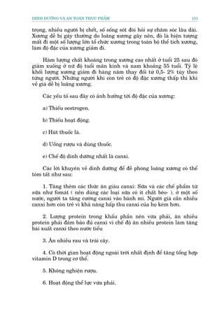 DINH DÛÚÄNG VAÂ AN TOAÂN THÛÅC PHÊÍM                                         151


troång, nhiïìu ngûúâi bõ chïët, söë söëng soát àoâi hoãi sûå chùm soác lêu daâi.
Xûúng dïî bõ gaäy thûúâng do loaäng xûúng gêy nïn, àoá laâ hiïån tûúång
mêët ài möåt söë lûúång lúán töí chûác xûúng trong toaân böå thïí tñch xûúng,
laâm àöå àùåc cuãa xûúng giaãm ài.

      Haâm lûúång chêët khoaáng trong xûúng cao nhêët úã tuöíi 25 sau àoá
giaãm xuöëng úã nûä àöå tuöíi maän kinh vaâ nam khoaãng 55 tuöíi. Tyã lïå
khöëi lûúång xûúng giaãm ài haâng nùm thay àöëi tûâ 0,5- 2% tuây theo
tûâng ngûúâi. Nhûäng ngûúâi khi coân treã coá àöå àùåc xûúng thêëp thò khi
vïì giaâ dïî bõ loaäng xûúng.

     Caác yïëu töë sau àêy coá aãnh hûúãng túái àöå àùåc cuãa xûúng:

     a) Thiïëu oestrogen.

     b) Thiïëu hoaåt àöång.

     c) Huát thuöëc laá.

     d) Uöëng rûúåu vaâ duâng thuöëc.

     e) Chïë àöå dinh dûúäng nhêët laâ canxi.

     Caác lúâi khuyïn vïì dinh dûúäng àïí àïì phoâng loaäng xûúng coá thïí
toám têët nhû sau:

     1. Tùng thïm caác thûác ùn giaâu canxi: Sûäa vaâ caác chïë phêím tûâ
sûäa nhû fomaát ( nïn duâng caác loaåi sûäa coá ñt chêët beáo- ). úã möåt söë
nûúác, ngûúâi ta tùng cûúâng canxi vaâo baánh mò. Ngûúâi giaâ cêìn nhiïìu
canxi hún coân treã vò khaã nùng hêëp thu canxi cuãa hoå keám hún.

      2. Lûúång protein trong khêíu phêìn nïn vûâa phaãi, ùn nhiïìu
protein phaãi àaãm baão àuã canxi vò chïë àöå ùn nhiïìu protein laâm tùng
baâi xuêët canxi theo nûúác tiïíu

     3. Ùn nhiïìu rau vaâ traái cêy.

    4. Coá thúâi gian hoaåt àöång ngoaâi trúâi nhêët àõnh àïí tùng töíng húåp
vitamin D trong cú thïí.

     5. Khöng nghiïån rûúåu.

     6. Hoaåt àöång thïí lûåc vûâa phaãi.
 