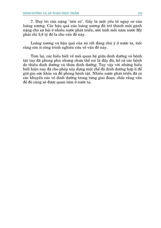 DINH DÛÚÄNG VAÂ AN TOAÂN THÛÅC PHÊÍM                                         152


     7. Duy trò cên nùång "nïn coá". Gêìy laâ möåt yïëu töë nguy cú cuãa
loaäng xûúng. Caác hêåu quaã cuãa loaäng xûúng àaä trúã thaânh möåt gaánh
nùång cho xaä höåi úã nhiïìu nûúác phaát triïín, ûúác tñnh möîi nùm nûúác Myä
phaãi chi 3,8 tyã àö la cho vêën àïì naây.

     Loaäng xûúng vaâ hêåu quaã cuãa noá rêët àaáng chuá yá úã nûúác ta, tiïëc
rùçng coân ñt cöng trònh nghiïn cûáu vïì vêën àïì naây.

      Toám laåi, caác hiïíu biïët vïì möëi quan hïå giûäa dinh dûúäng vaâ bïånh
têåt tuy àaä phong phuá nhûng chûa thïí coi laâ àêìy àuã, kïí caã caác bïånh
do thiïëu dinh dûúäng vaâ thûâa dinh dûúäng. Tuy vêåy vúái nhûäng hiïíu
biïët hiïån nay àaä cho pheáp xêy dûång möåt chïë àöå dinh dûúäng húåp lñ àïí
giûä gòn sûác khoãe vaâ àïì phoâng bïånh têåt. Nhiïìu nûúác phaát triïín àaä coá
caác khuyïën caáo vïì dinh dûúäng trong tûâng giai àoaån, chùæc rùçng vêën
àïì àoá cuäng seä àûúåc quan têm úã nûúác ta.
 