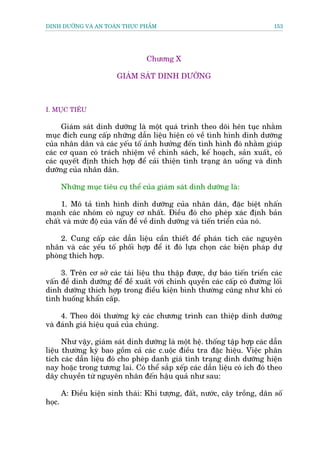 DINH DÛÚÄNG VAÂ AN TOAÂN THÛÅC PHÊÍM                                        153




                                   Chûúng X

                          GIAÁM SAÁT DINH DÛÚÄNG



I. MUÅC TIÏU

     Giaám saát dinh dûúäng laâ möåt quaá trònh theo doäi hïn tuåc nhùçm
muåc àñch cung cêëp nhûäng dêîn liïåu hiïån coá vïì tònh hònh dinh dûúäng
cuãa nhên dên vaâ caác yïëu töë aãnh hûúãng àïën tònh hònh àoá nhùçm giuáp
caác cú quan coá traách nhiïåm vïì chñnh saách, kïë hoaåch, saãn xuêët, coá
caác quyïët àõnh thñch húåp àïí caãi thiïån tònh traång ùn uöëng vaâ dinh
dûúäng cuãa nhên dên.

        Nhûäng muåc tiïu cuå thïí cuãa giaám saát dinh dûúäng laâ:

     1. Mö taã tònh hònh dinh dûúäng cuãa nhên dên, àùåc biïåt nhêën
maånh caác nhoám coá nguy cú nhêët. Àiïìu àoá cho pheáp xaác àõnh baãn
chêët vaâ mûác àöå cuãa vêën àïì vïì dinh dûúäng vaâ tiïën triïín cuãa noá.

     2. Cung cêëp caác dêîn liïåu cêìn thiïët àïí phaán tñch caác nguyïn
nhên vaâ caác yïëu töë phöëi húåp àïí ñt àoá lûåa choån caác biïån phaáp dûå
phoâng thñch húåp.

     3. Trïn cú súã caác taâi liïåu thu thêåp àûúåc, dûå baáo tiïën triïín caác
vêën àïì dinh dûúäng àïí àïì xuêët vúái chñnh quyïìn caác cêëp coá àûúâng löëi
dinh dûúäng thñch húåp trong àiïìu kiïån bònh thûúâng cuäng nhû khi coá
tònh huöëng khêín cêëp.

     4. Theo doäi thûúâng kyâ caác chûúng trònh can thiïåp dinh dûúäng
vaâ àaánh giaá hiïåu quaã cuãa chuáng.

      Nhû vêåy, giaám saát dinh dûúäng laâ möåt hïå. thöëng têåp húåp caác dêîn
liïåu thûúâng kyâ bao göìm caã caác c.uöåc àiïìu tra àùåc hiïåu. Viïåc phên
tñch caác dêîn liïåu àoá cho pheáp danh giaá tònh traång dinh dûúäng hiïån
nay hoùåc trong tûúng lai. Coá thïí sùæp xïëp caác dêîn liïåu coá ñch àoá theo
dêy chuyïìn tûâ nguyïn nhên àïën hêåu quaã nhû sau:

        A: Àiïìu kiïån sinh thaái: Khñ tûúång, àêët, nûúác, cêy tröìng, dên söë
hoåc.
 