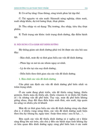 DINH DÛÚÄNG VAÂ AN TOAÂN THÛÅC PHÊÍM                                             154


        B: Cú súã haå têìng: Giao thöng, cöng trònh phuác lúåi têåp thïí.

     C: Taâi nguyïn vaâ saãn xuêët: Saãnxuêët nöng nghiïåp, chùn nuöi,
xuêët nhêåp khêíu, dûå trûä lûúng thûåc, thûåc phêím.

    D: Thu nhêåp vaâ sûã duång: Thõ trûúâng, thu nhêåp, tiïu thuå thûåc
phêím.

        E: Tònh traång sûác khoãe: tònh traång dinh dûúäng, àùåc àiïím bïånh
têåt.


II. NÖÅI DUNG CUÃA GIAÁM SAÁT DINH DÛÚÄNG

        Hïå thöëng giaám saát dinh dûúäng phaãi traã lúâi àûúåc caác cêu hoãi sau
àêy:

        - Baãn chêët, mûác àöå vaâ thúâi gian biïíu caác vêën àïì dinh dûúäng.

        - Phên lêåp vaâ mö taã caác nhoám nguy cú nhêët.

        - Lyá do töìn taåi cuãa suy dinh dûúäng .

        - Diïîn biïën theo thúâi gian caãa caác vêën àïì dinh dûúäng.

        1. Baãn chêët caác vêën àïì dinh dûúäng

     Cêìn phaãi xaác àõnh caác vêën àïì dinh dûúäng phöí biïën nhêët vaâ
trêìm troång nhêët.

      ÚÃ caác nûúác àang phaát triïín, vêën àïì thiïëu nùng lûúång, thiïëu
protein, thiïëu maáu do thiïëu sùæt, thiïëu vitamin A vaâ thiïëu Iöët (bûúáu
cöí ) laâ nhûäng vêën àïì phöí biïën. Tuy vêåy, mûác àöå phöí biïën khöng
giöëng nhau, thay àöíi theo àiïìu kiïån sinh thaái, saãn xuêët, têåp quaán
ùn uöëng vaâ nhiïìu yïëu töë khaách

     Mûác àöå vaâ thúâi gian biïíu caác vêën àïì dinh dûúäng cuäng cêìn àûúåc
chuá yá. úã nhiïìu vuâng nöng thön, caác vêën àïì dinh dûúâng xuêët hiïån
theo chu kyâ (thaáng ba, ngaây taám ) hoùåc theo muâa ( sau luä luåt... ) .

      Bïn caånh caác vêën àïì thiïëu dinh dûúäng coá yá nghôa sûá c khoãe
cöång àöìng lúán noái trïn, cêìn chuá yá àïën caác bïånh maån tñnh khöng lêy
coá liïn quan àïën dinh dûúäng ngaây caâng phöë biïën hún úá caác nûúác
 
