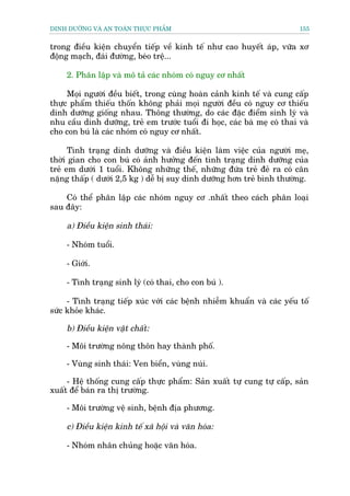 DINH DÛÚÄNG VAÂ AN TOAÂN THÛÅC PHÊÍM                                      155


trong àiïìu kiïån chuyïín tiïëp vïì kinh tïë nhû cao huyïët aáp, vûäa xú
àöång maåch, àaái àûúâng, beáo trïå...

    2. Phên lêåp vaâ mö taã caác nhoám coá nguy cú nhêët

     Moåi ngûúâi àïìu biïët, trong cuâng hoaân caãnh kinh tïë vaâ cung cêëp
thûåc phêím thiïëu thöën khöng phaãi moåi ngûúâi àïìu coá nguy cú thiïëu
dinh dûúäng giöëng nhau. Thöng thûúâng, do caác àùåc àiïím sinh lyá vaâ
nhu cêìu dinh dûúäng, treã em trûúác tuöíi ài hoåc, caác baâ meå coá thai vaâ
cho con buá laâ caác nhoám coá nguy cú nhêët.

      Tònh traång dinh dûúäng vaâ àiïìu kiïån laâm viïåc cuãa ngûúâi meå,
thúâi gian cho con buá coá aãnh hûúãng àïën tònh traång dinh dûúäng cuãa
treã em dûúái 1 tuöíi. Khöng nhûäng thïë, nhûäng àûáa treã àeã ra coá cên
nùång thêëp ( dûúái 2,5 kg ) dïî bõ suy dñnh dûúäng hún treã bònh thûúâng.

    Coá thïí phên lêåp caác nhoám nguy cú .nhêët theo caách phên loaåi
sau àêy:

    a) Àiïìu kiïån sinh thaái:

    - Nhoám tuöíi.

    - Giúái.

    - Tònh traång sinh lyá (coá thai, cho con buá ).

     - Tònh traång tiïëp xuác vúái caác bïånh nhiïîm khuêín vaâ caác yïëu töë
sûác khoãe khaác.

    b) Àiïìu kiïån vêåt chêët:

    - Möi trûúâng nöng thön hay thaânh phöë.

    - Vuâng sinh thaái: Ven biïín, vuâng nuái.

     - Hïå thöëng cung cêëp thûåc phêím: Saãn xuêët tûå cung tûå cêëp, saãn
xuêët àïí baán ra thõ trûúâng.

    - Möi trûúâng vïå sinh, bïånh àõa phûúng.

    c) Àiïìu kiïån kinh tïë xaä höåi vaâ vùn hoáa:

    - Nhoám nhên chuãng hoùåc vùn hoáa.
 