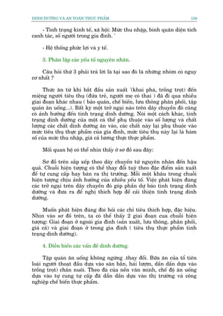 DINH DÛÚÄNG VAÂ AN TOAÂN THÛÅC PHÊÍM                                       156


    - Tònh traång kinh tïë, xaä höåi: Mûác thu nhêåp, bònh quên diïån tñch
canh taác, söë ngûúâi trong gia àònh. '

     - Hïå thöëng phûác lúåi vaâ y tïë.

     3. Phên lêåp caác yïëu töë nguyïn nhên.

    Cêu hoãi thûá 3 phaãi traã lúâi laâ taåi sao àoá laâ nhûäng nhoám coá nguy
cú nhêët ?

      Thûác ùn tûâ khi bùæt àêìu saãn xuêët '(khai phaá, tröìng troåt) àïën
miïång ngûúâi tiïu thuå (àûáa treã, ngûúâi meå coá thai ) àaä ài qua nhiïìu
giai àoaån khaác nhau ( baão quaãn, chïë biïën, lûu thöng phên phöëi, têåp
quaán ùn uöëng...). Bêët kyâ möåt trúã ngaåi naâo trïn dêy chuyïìn àoá cuäng
coá aãnh hûúãng àïën tònh traång dinh dûúäng. Noái möåt caách khaác, tònh
traång dinh dûúäng cuãa möåt caá thïí phuå thuöåc vaâo söë lûúång vaâ chêët
lûúång caác chêët dinh dûúäng ùn vaâo, caác chêët naây laåi phuå thuöåc vaâo
mûác tiïu thuå thûåc phêím cuãa gia àònh, mûác tiïu thuå naây laåi laâ haâm
söë cuãa mûác thu nhêåp, giaá caã lûúng thûåc thûåc phêím.

     Möëi quan hïå coá thïí nhòn thêëy úã sú àöì sau àêy:

     Sú àöì trïn sùæp xïëp theo dêy chuyïìn tûâ nguyïn nhên àïën hêåu
quaã. Chuöîi hiïån tûúång coá thïí thay àöíi tuyâ theo àùåc àiïím saãn xuêët
àïí tûå cung cêëp hay baán ra thõ trûúâng. Möîi möåt khêu trong chuöîi
hiïån tûúång chõu aãnh hûúãng cuãa nhiïìu yïëu töë. Viïåc phaát hiïån àuáng
caác trúã ngaåi trïn dêy chuyïìn àoá goáp phêìn dûå baáo tònh traång dinh
dûúäng vaâ àûa ra àïì nghõ thñch húåp àïí caãi thiïån tònh traång dinh
dûúäng.

     Muöën phaát hiïån àuáng àoâi hoãi caác chó tiïu thñch húåp, àùåc hiïåu.
Nhòn vaâo sú àöì trïn, ta coá thïí thêëy 2 giai àoaån cua chuöîi hiïån
tûúång: Giai àoaån úã ngoaâi gia àònh (saãn xuêët, lûu thöng, phên phöëi,
giaá caã) vaâ giai àoaån úã trong gia àònh ( tiïu thuå thûåc phêím tònh
traång dinh dûúäng).

     4. Diïîn biïën caác vêën àïì dinh dûúäng.

      Têåp quaán ùn uöëng khöng ngûâng .thay àöíi. Bûäa ùn cuãa töí tiïn
loaâi ngûúâi thoaåt àêìu dûåa vaâo sùn bùæn, haái lûúåm, dêìn dêìn dûåa vaâo
tröìng troåt) chùn nuöi. Theo àaâ cuãa nïìn vùn minh, chïë àöå ùn uöëng
dûåa vaâo tûå cung tûå cêëp àaä dêìn dêìn dûåa vaâo thõ trûúâng vaâ cöng
nghiïåp chïë biïën thûåc phêím.
 