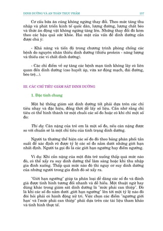 DINH DÛÚÄNG VAÂ AN TOAÂN THÛÅC PHÊÍM                                           157


     Cú cêëu bûäa ùn cuäng khöng ngûâng thay àöíi. Theo mûác tùng thu
nhêåp vaâ phaát triïín kinh tïë quöëc dên, lûúång àûúâng, lûúång chêët beáo
vaâ thûác ùn àöång vêåt khöng ngûâng tùng lïn. Nhûäng thay àöíi àoá keâm
theo caác hêåu quaã sûác khoãe. Hai mùåt cuãa vêën àïì dinh dûúäng cêìn
àûúåc chuá yá:

     - Khaã nùng vaâ tiïën àöå trong chûúng trònh phoâng chöëng caác
bïånh do nguyïn nhên thiïëu dinh dûúäng (thiïëu protein - nùng lûúång
vaâ thiïëu caác vi chêët dinh dûúäng).

     - Caác chó àiïím vïì sûå tùng caác bïånh maån tñnh khöng lêy coá liïn
quan àïën dinh dûúäng (cao huyïët aáp, vûâa xú àöång maåch, àaái àûúâng,
beáo trïå...).


III. CAÁC CHÓ TIÏU GIAÁM SAÁT DINH DÛÚÄNG

     1. Àùåc tñnh chung

     Möåt hïå thöëng giaám saát dinh dûúäng töët phaãi dûåa trïn caác chó
tiïu nhaåy vaâ àùåc hiïåu, àöìng thúâi dïî lêëy söë liïåu. Cêìn nhúá rùçng chó
tiïu coá thïí hònh thaânh tûâ möåt chuöîi caác söë ào hoùåc coá khi chó möåt söë
ào:

    Thñ duå: Cên nùång cuãa treã em laâ möåt söë ào, nïëu caán nùång àûúåc
so vúái chuêín seä laâ möåt chó tiïu cuãa tònh traång dinh dûúäng.

     Ngûúâi ta thûúâng thïí hiïån caác söë ào àoá theo baãng phên phöëi têìn
suêët àïí xaác àõnh roä àûúåc tyã lïå caác söë ào nùçm dûúái nhûäng giúái haån
nhêët àõnh. Ngûúâi ta goåi àoá laâ caác giúái haån ngûúäng hay àiïím ngûúäng.

      Vñ duå: Khi cêìn nùång cuãa möåt àûáa treã xuöëng thêëp quaá mûác naâo
àoá, coá thïí xêíy ra suy dinh dûúäng thïí lêm saâng hoùåc khi thu nhêåp
gia àònh xuöëng. Thêëp quaá mûác naâo àoá thò nguy cú suy dinh dûúäng
cuãa nhûäng ngûúâi trong gia àònh àoá seä xêíy ra.

      "Giúái haån ngûúäng" giuáp ta phên loaåi dïî daâng caác söë ào vaâ àaánh
giaá àûúåc tònh hònh tûúng àöëi nhanh vaâ dïî hiïíu. Möåt thuêåt ngûâ hay
duâng khaác trong giaám saát dinh dûúäng laâ "mûác phaãi can thiïåp". Àoá
laâ khi caác söë ào nùçm dûúái ,giúái haån ngûúäng" lïn túái möåt tyã lïå naâo àoá
àoâi hoãi phaãi coá haânh àöång xûã trñ. Viïåc choån caác àiïím "ngûúäng giúái
haån' vaâ l'mûác phaãi can thiïåp" phaãi dûåa trïn caác taâi liïåu tham khaão
vaâ tònh hònh thûåc tïë.
 