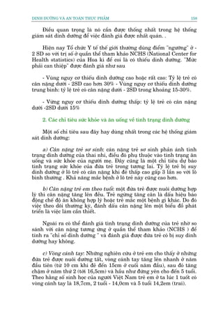 DINH DÛÚÄNG VAÂ AN TOAÂN THÛÅC PHÊÍM                                       158


     Àiïìu quan troång laâ noá cêìn àûúåc thöëng nhêët trong hïå thöëng
giaám saát dinh dûúäng àïí viïåc àaánh giaá àûúåc nhêët quaán. .

     Hiïån nay Töí chûác Y tïë thïë giúái thûúâng duâng àiïím "ngûúäng" úã -
2 SD so vúái trõ söë úã quêìn thïí tham khaão NCHS (National Center for
Health statistics) cuãa Hoa kò àïí coi laâ coá thiïëu dinh dûúäng. "Mûác
phaãi can thiïåp" àûúåc àaánh giaá nhû sau

    - Vuâng nguy cú thiïëu dinh dûúäng cao hoùåc rêët cao: Tyã lïå treã coá
cên nùång dûúái - 2SD cao hún 30% - Vuâng nguy cú thiïëu dinh dûúäng
trung bònh: tyã lïå treã coá cên nùång dûúái - 2SD trong khoaãng 15-30%.

     - Vûâng nguy cú thiïëu dinh dûúäng thêëp: tyã lïå treã coá cên nùång
dûúái -2SD dûúái 15%

    2. Caác chó tiïu sûác khoãe vaâ ùn uöëng vïì tònh traång dinh dûúäng

      Möåt söë chó tiïu sau àêy hay duâng nhêët trong caác hïå thöëng giaám
saát dinh dûúäng:

     a) Cên nùång treã sú sinh: caán nùång treã sú sinh phaãn aánh tònh
traång dinh dûúäng cuãa thai nhi, àiïìu àoá phuå thuöåc vaâo tònh traång ùn
uöëng vaâ sûác khoãe cuãa ngûúâi meå. Àêy cuäng laâ möåt chó tiïu dûå baáo
tònh traång sûác khoãe cuãa àûáa treã trong tûúng lai. Tyã lïå treã bõ suy
dinh dûúäng úã lö treã coá cên nùång khi àeã thêëp cao gêëp 3 lêìn so vúái lö
bònh thûúâng . Khaã nùng mùæc bïånh úã lö treã naây cuäng cao hún.

      b) Cên nùång treã em theo tuöíi: möåt àûáa treã àûúåc nuöi dûúäng húåp
lyá thò cên nùång tùng lïn àïìu. Treã ngûâng tùng cên laâ dêëu hiïåu baáo
àöång chïë àöå ùn khöng húåp lyá hoùåc treã mùæc möåt bïånh gò khaác. Do àoá
viïåc theo doäi thûúâng kyâ, àaánh dêëu cên nùång lïn möåt biïíu àöì phaát
triïín laâ viïåc laâm cêìn thiïët.

     Ngoaâi ra coá thïí àaánh giaá tònh traång dinh dûúäng cuãa treã nhúâ so
saánh vúái cên nùång tûúng ûáng úã quêìn thïí tham khaão (NCHS ) àïí
tñnh ra "chó söë dinh dûúäng " vaâ àaánh giaá àûúåc àûáa treã coá bõ suy dinh
dûúäng hay khöng.

     c) Voâng caánh tay: Nhûäng nghiïn cûáu úã treã em cho thêëy úã nhûäng
àûáa treã àûúåc nuöi dûúäng têët, voâng caánh tay tùng lïn nhanh úã nùm
àêìu tiïn (tûâ 10 cm khi àeã àïën 15cm úã cuöëi nùm àêìu), sau àoá tùng
chêåm úã nùm thûá 2 (túái 16,5cm) vaâ hêìu nhû àûáng yïn cho àïën 5 tuöíi.
Theo hùçng söë sinh hoåc cuãa ngûúâi Viïåt Nam treã em úã ta luác 1 tuöët coá
voâng caánh tay laâ 18,7cm, 2 tuöíi - 14,0cm vaâ 5 tuöíi 14,2em (trai).
 