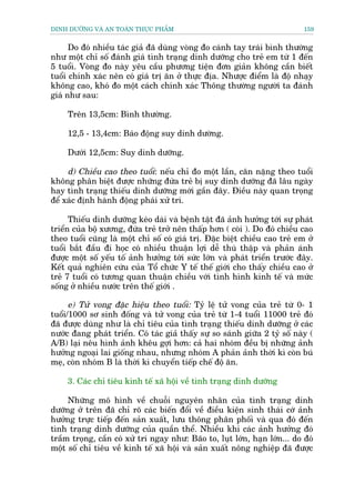 DINH DÛÚÄNG VAÂ AN TOAÂN THÛÅC PHÊÍM                                         159


      Do àoá nhiïìu taác giaã àaä duâng voâng ào caánh tay traái bònh thûúâng
nhû möåt chó söë àaánh giaá tònh traång dinh dûúäng cho treã em tûâ 1 àïën
5 tuöíi. Voâng ào naây yïu cêìu phûúng tiïån àún giaãn khöng cêìn biïët
tuöíi chñnh xaác nïn coá giaá trõ ùn úã thûåc àõa. Nhûúåc àiïím laâ àöå nhaåy
khöng cao, khoá ào möåt caách chñnh xaác Thöng thûúâng ngûúâi ta àaánh
giaá nhû sau:

     Trïn 13,5cm: Bònh thûúâng.

     12,5 - 13,4cm: Baáo àöång suy dinh dûúâng.

     Dûúái 12,5cm: Suy dinh dûúäng.

     d) Chiïìu cao theo tuöíi: nïëu chó ào möåt lêìn, cên nùång theo tuöíi
khöng phên biïåt àûúåc nhûäng àûáa treã bõ suy dinh dûúäng àaä lêu ngaây
hay tònh traång thiïëu dinh dûúäng múái gêìn àêy. Àiïìu naây quan troång
àïí xaác àõnh haânh àöång phaái xûã trñ.

      Thiïëu dinh dûúäng keáo daâi vaâ bïånh têåt àaä aãnh hûúãng túái sûå phaát
triïín cuãa böå xûúng, àûáa treã trúã nïn thêëp hún ( coâi ). Do àoá chiïìu cao
theo tuöíi cuäng laâ möåt chó söë coá giaá trõ. Àùåc biïåt chiïìu cao treã em úã
tuöíi bùæt àêìu ài hoåc coá nhiïìu thuêån lúåi dïî thuâ thêåp vaâ phaãn aánh
àûúåc möåt söë yïëu töë aãnh hûúãng túái sûác lúán vaâ phaát triïín trûúác àêy.
Kïët quaã nghiïn cûáu cuãa Töí chûác Y tïë thïë giúái cho thêëy chiïìu cao úã
treã 7 tuöíi coá tûúng quan thuêån chiïìu vúái tònh hònh kinh tïë vaâ mûác
söëng úã nhiïìu nûúác trïn thïë giúái .

      e) Tûã vong àùåc hiïåu theo tuöíi: Tyã lïå tûã vong cuãa treã tûâ 0- 1
tuöíi/1000 sú sinh àöëng vaâ tûã vong cuãa treã tûâ 1-4 tuöíi 11000 treã àoá
àaä àûúåc duâng nhû laâ chó tiïu cuãa tònh traång thiïëu dinh dûúäng úã caác
nûúác àang phaát triïín. Coá taác giaã thêëy sûå so saánh giûäa 2 tyã söë naây (
A/B) laåi nïu hònh aãnh khïu gúåi hún: caã hai nhoám àïìu bõ nhûäng aãnh
hûúãng ngoaåi lai giöëng nhau, nhûng nhoám A phaãn aãnh thúâi kò coân buá
meå, coân nhoám B laâ thúâi kò chuyïín tiïëp chïë àöå ùn.

     3. Caác chó tiïu kinh tïë xaä höåi vïì tònh traång dinh dûúäng

     Nhûäng mö hònh vïì chuöîi nguyïn nhên cuãa tònh traång dinh
dûúäng úã trïn àaä chó roä caác biïën àöíi vïì àiïìu kiïån sinh thaái cúá aãnh
hûúãng trûåc tiïëp àïën saãn xuêët, lûu thöng phên phöëi vaâ qua àoá àïën
tònh traång dinh dûúäng cuãa quêìn thïí. Nhiïìu khi caác aãnh hûúãng àoá
trêìm troång, cêìn coá xûã trñ ngay nhû: Baäo to, luåt lúán, haån lúán... do àoá
möåt söë chó tiïu vïì kinh tïë xaä höåi vaâ saãn xuêët nöng nghiïåp àaä àûúåc
 