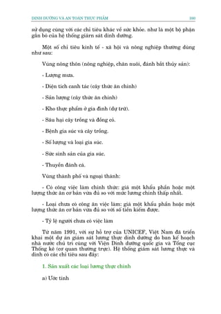 DINH DÛÚÄNG VAÂ AN TOAÂN THÛÅC PHÊÍM                                        160


sûã duång cuâng vúái caác chó tiïu khaác vïì sûác khoãe. nhû laâ möåt böå phêån
gùæn boá cuãa hïå thöëng giaárn saát dinh dûúäng.

    Möåt söë chó tiïu kinh tïë - xaä höåi vaâ nöng nghiïåp thûúâng duâng
nhû sau:

     Vuâng nöng thön (nöng nghiïåp, chùn nuöi, àaánh bùæt thuãy saãn):

     - Lûúång mûa.

     - Diïån tñch canh taác (cêy thûác ùn chñnh)

     - Saãn lûúång (cêy thûác ùn chñnh)

     - Kho thûåc phêím úã gia àònh (dûå trûä).

     - Sêu haåi cêy tröìng vaâ àöìng coã.

     - Bïånh gia suác vaâ cêy tröìng.

     - Söë lûúång vaâ loaåi gia suác.

     - Sûác sinh saãn cuãa gia suác.

     - Thuyïìn àaánh caá.

     Vuâng thaânh phöë vaâ ngoaåi thaânh:

     - Coá cöng viïåc laâm chñnh thûác: giaá möåt khêíu phêìn hoùåc möåt
lûúång thûác ùn cú baãn vûâa àuã so vúái mûác lûúng chñnh thêëp nhêët.

     - Loaåi chûa coá cöng ùn viïåc laâm: giaá möåt khêíu phêìn hoùåc möåt
lûúång thûác ùn cú baãn vûâa àuã so vúái söë tiïìn kiïëm àûúåc.

     - Tyã lïå ngûúâi chûa coá viïåc laâm

     Tûâ nùm 1991, vúái sûå höî trúå cuãa UNICEF, Viïåt Nam àaä triïín
khai möåt dûå aán giaám saát lûúng thûåc dinh dûúäng do ban kïë hoaåch
nhaâ nûúác chuã trò cuâng vúái Viïån Dinh dûúäng quöëc gia vaâ Töíng cuåc
Thöëng kï (cú quan thûúâng trûåc). Hïå thöëng giaám saát lûúng thûåc vaâ
dinh coá caác chó tiïu sau àêy:

     1. Saãn xuêët caác loaåi lûúng thûåc chñnh

     a) Ûúác tñnh
 