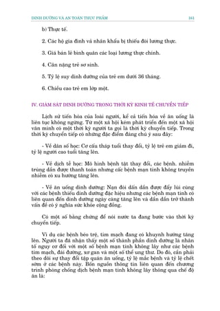 DINH DÛÚÄNG VAÂ AN TOAÂN THÛÅC PHÊÍM                                            161


     b) Thûåc tïë.

     2. Caác höå gia àònh vaã nhên khêíu bõ thiïëu àoái lûúng thûåc.

     3. Giaá baán leã bònh quên caác loaåi lûúng thûåc chñnh.

     4. Cên nùång treã sú sinh.

     5. Tyã lïå suy dinh dûúäng cuãa treã em dûúái 36 thaáng.

     6. Chiïìu cao treã em lúáp möåt.


IV. GIAÁM SAÁT DINH DÛÚÄNG TRONG THÚÂI KYÂ KINH TÏË CHUYÏÍN TIÏËP

      Lõch sûã tiïën hoáa cuãa loaâi ngûúâi, kïí caã tiïën hoáa vïì ùn uöëng laâ
liïn tuåc khöng ngûâng. Tûâ möåt xaä höåi keám phaát triïín àïën möåt xaä höåi
vùn minh coá möåt thúâi kyâ ngûúâi ta goåi laâ thúâi kyâ chuyïín tiïëp. Trong
thúâi kyâ chuyïín tiïëp coá nhûäng àùåc àiïím àaáng chuá yá sau àêy:

       - Vïì dên söë hoåc: Cú cêëu thaáp tuöíi thay àöíi, tyã lïå treã em giaãm ài,
tyã lïå ngûúâi cao tuöíi tùng lïn.

     - Vïì dõch tïî hoåc: Mö hònh bïånh têåt thay àöíi, caác bïånh. nhiïîm
truâng dêìn àûúåc thanh toaán nhûng cêëc bïånh maån tñnh khöng truyïìn
nhiïîm coá xu hûúáng tùng lïn.

      - Vïì ùn uöëng dinh dûúäng: Naån àoái dêën dêìn àûúåc àêíy luâi cuâng
vúái caác bïånh thiïëu dinh dûúäng àùåc hiïåu nhûng caác bïånh maån tñnh coá
liïn quan àïën dinh dûúäng ngaây caâng tùng lïn vaâ dêìn dêìn trúã thaânh
vêën àïì coá yá nghôa sûác khoãe cöång àöìng.

    Coá möåt söë bùçng chûáng àïí noái nûúác ta àang bûúác vaâo thúâi kyâ
chuyïín tiïëp.

     Vñ duå caác bïånh beáo trïå, tim maåch àang coá khuynh hûúáng tùng
lïn. Ngûúâi ta àaä nhêån thêëy möåt söë thaânh phêìn dinh dûúäng laâ nhên
töë nguy cú àöëi vúái möåt söë bïånh maån tñnh khöng lêy nhû caác bïånh
tim maåch, àaái àûúâng, xú gan vaâ möåt söë thïí ung thû. Do àoá, cêìn phaãi
theo doäi sûå thay àöíi têåp quaán ùn uöëng, tyã lïå mùæc bïånh vaâ tyã lïå chïët
súám úã caác bïånh naây. Böën nguöìn thöng tin liïn quan àïën chûúng
trònh phoâng chöëng dõch bïånh maån tñnh khöng lêy thöng qua chïë àöå
ùn laâ:
 